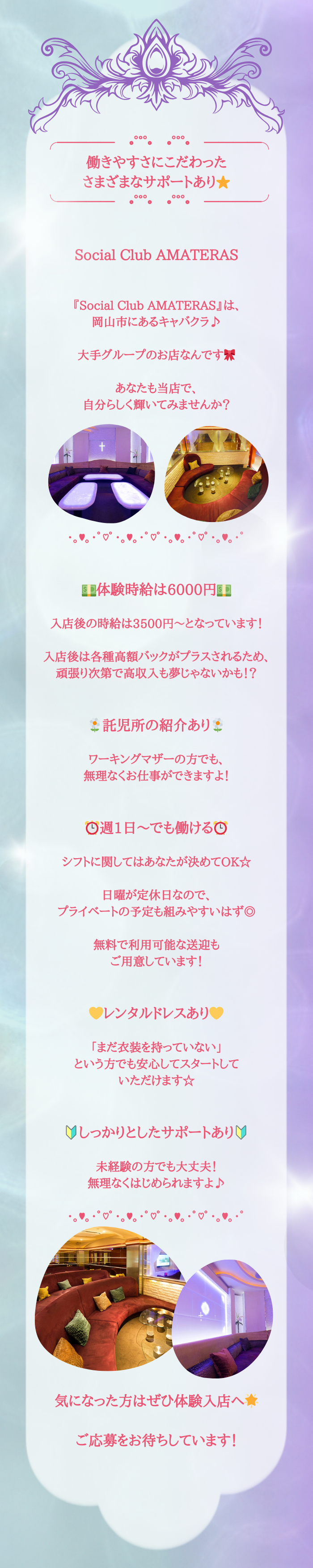 ╭────✧◦°˚°◦𖹭◦°˚°◦✧────╮
働きやすさにこだわった
さまざまなサポートあり⭐
╰────✧◦°˚°◦𖹭◦°˚°◦✧────╯


Social Club AMATERAS


『Social Club AMATERAS』は、
岡山市にあるキャバクラ♪

大手グループのお店なんです🎀

あなたも当店で、
自分らしく輝いてみませんか？







･｡♥｡･ﾟ♡ﾟ･｡♥｡･ﾟ♡ﾟ･｡♥｡･ﾟ♡ﾟ･｡♥｡･ﾟ


💵体験時給は6000円💵

入店後の時給は3500円～となっています！

入店後は各種高額バックがプラスされるため、
頑張り次第で高収入も夢じゃないかも！？


🌼託児所の紹介あり🌼

ワーキングマザーの方でも、
無理なくお仕事ができますよ！


⏰週1日～でも働ける⏰

シフトに関してはあなたが決めてOK☆

日曜が定休日なので、
プライベートの予定も組みやすいはず◎

無料で利用可能な送迎も
ご用意しています！


💛レンタルドレスあり💛

「まだ衣装を持っていない」
という方でも安心してスタートして
いただけます☆


🔰しっかりとしたサポートあり🔰

未経験の方でも大丈夫！
無理なくはじめられますよ♪

･｡♥｡･ﾟ♡ﾟ･｡♥｡･ﾟ♡ﾟ･｡♥｡･ﾟ♡ﾟ･｡♥｡･ﾟ










気になった方はぜひ体験入店へ🌟

ご応募をお待ちしています！