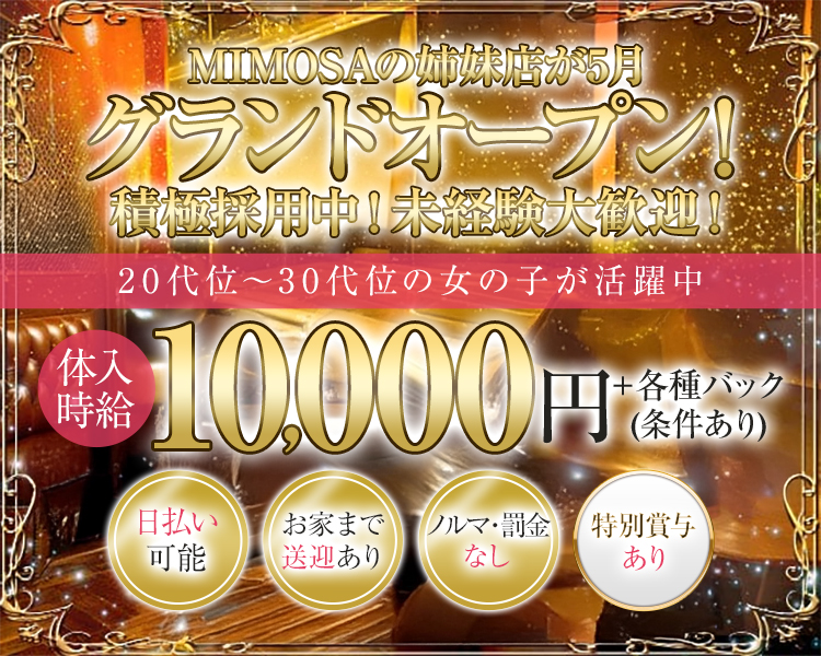 MIMOSAの姉妹店が5月グランドオープン！
積極採用中！未経験大歓迎！

～20代～30代の女の子が活躍中～

体入時給10,000円＋各種バック(条件あり)
〇日払い可能　
〇お家まで送迎あり　
〇ノルマ・罰金なし　
〇特別賞与あり