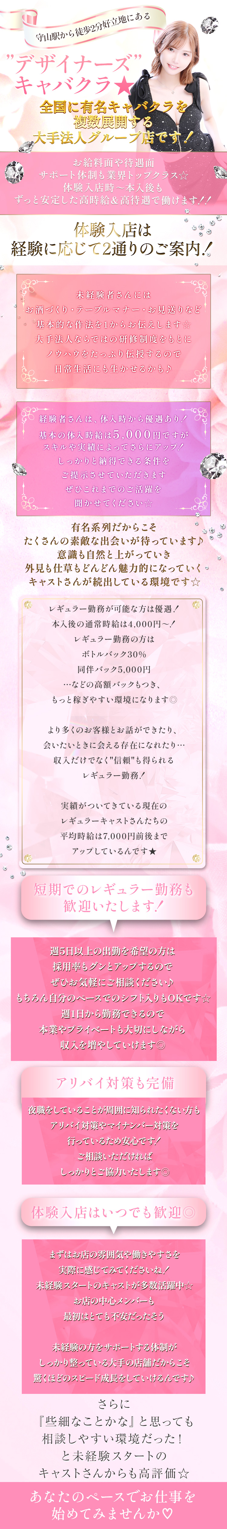 守山駅から徒歩2分好立地にある
"デザイナーズ"キャバクラ★
全国に有名キャバクラを複数展開する
大手法人グループ店です！


お給料面や待遇面
サポート体制も業界トップクラス☆
体験入店時～本入後も
ずっと安定した高時給＆高待遇で働けます！！

体験入店は、経験に応じて2通りのご案内！

未経験者さんには
お酒づくり・テーブルマナー・お見送りなど
基本的な作法を1からお伝えします☆
大手法人ならではの研修制度をもとに
ノウハウをたっぷり伝授するので
日常生活にも生かせるかも♪

経験者さんは、体入時から優遇あり！
基本の体入時給は5,000円ですが、
スキルや実績によってさらにアップ！
しっかりと納得できる条件をご提示させていただきます。
ぜひこれまでのご活躍を聞かせてください☆

有名系列だからこそ、
たくさんの素敵な出会いが待っています♪
意識も自然と上がっていき、
外見も仕草もどんどん魅力的になっていく
キャストさんが続出している環境です☆

レギュラー勤務が可能な方は優遇！
本入後の通常時給は4,000円～！
レギュラー勤務の方は
ボトルバック30%
同伴バック5,000円
…などの高額バックもつき、
もっと稼ぎやすい環境になります◎

より多くのお客様とお話ができたり、
会いたいときに会える存在になれたり…
収入だけでなく"信頼"も得られるレギュラー勤務！

実績がついてきている現在のレギュラーキャストさんたちの
平均時給は7,000円前後までアップしているんです★

短期でのレギュラー勤務も歓迎いたします！
週5日以上の出勤を希望の方は
採用率もグンとアップするので、
ぜひお気軽にご相談ください♪

もちろん自分のペースでのシフト入りもOKです☆
週1日から勤務できるので、本業やプライベートも大切にしながら
収入を増やしていけます◎

アリバイ対策も完備
夜職をしていることが周囲に知られたくない方も
アリバイ対策やマイナンバー対策を
行っているため安心です！
ご相談いただければしっかりとご協力いたします◎


体験入店はいつでも歓迎◎
まずはお店の雰囲気や働きやすさを
実際に感じてみてくださいね！

未経験スタートのキャストが多数活躍中☆
お店の中心メンバーも、最初はとても不安だったそう。

未経験の方をサポートする体制が
しっかり整っている大手の店舗だからこそ、
驚くほどのスピード成長をしていけるんです♪

さらに、
「『些細なことかな』と思っても相談しやすい環境だった！」
と未経験スタートのキャストさんからも高評価☆

あなたのペースでお仕事を始めてみませんか♡