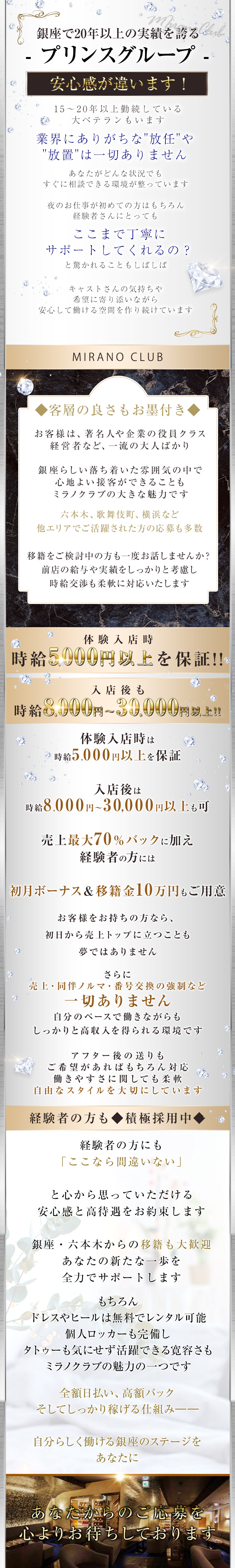 銀座で20年以上の実績を誇る
-プリンスグループ -
安心感が違います!
15~20年以上勤続している
大ベテランもいます
業界にありがちな "放任”や
"放置"は一切ありません
あなたがどんな状況でも
すぐに相談できる環境が整っています
夜のお仕事が初めての方はもちろん
経験者さんにとっても
ここまで丁寧に
サポートしてくれるの?
と驚かれることもしばしば
キャストさんの気持ちや
希望に寄り添いながら
安心して働ける空間を作り続けています
MIRANO CLUB
客層の良さもお墨付き
お客様は、著名人や企業の役員クラス
経営者など、一流の大人ばかり
銀座らしい落ち着いた雰囲気の中で
心地よい接客ができることも
ミラノクラブの大きな魅力です
六本木、 歌舞伎町、 横浜など
他エリアでご活躍された方の応募も多数
移籍をご検討中の方も一度お話しませんか?
前店の給与や実績をしっかりと考慮し
時給交渉も柔軟に対応いたします
体験入店時
時給5,000円以上を保証!!
入店後も
時給8,000円~30,000円以上!!
体験入店時は
時給5,000円以上を保証
入店後は
時給8,000円~30,000円以上も可
売上最大70%バックに加え
経験者の方には
初月ボーナス & 移籍金10万円もご用意
お客様をお持ちの方なら、
初日から売上トップに立つことも
夢ではありません
さらに
売上・同伴ノルマ 番号交換の強制など
一切ありません
自分のペースで働きながらも
しっかりと高収入を得られる環境です
アフター後の送りも
ご希望があればもちろん柔軟に対応
働きやすさに関しても
自由なスタイルを大切にしています
経験者の方も積極採用中
経験者の方にも
「ここなら間違いない」
と心から思っていただける
安心感と高待遇をお約束します
銀座・六本木からの移籍も大歓迎
あなたの新たな一歩を
全力でサポートします
もちろん
ドレスやヒールは無料でレンタル可能
個人ロッカーも完備し
タトゥーも気にせず活躍できる寛容さも
ミラノクラブの魅力の一つです
全額日払い 高額バック
そしてしっかり稼げる仕組み――
自分らしく働ける銀座のステージをあなたに
あなたからのご応募を
心よりお待ちしております