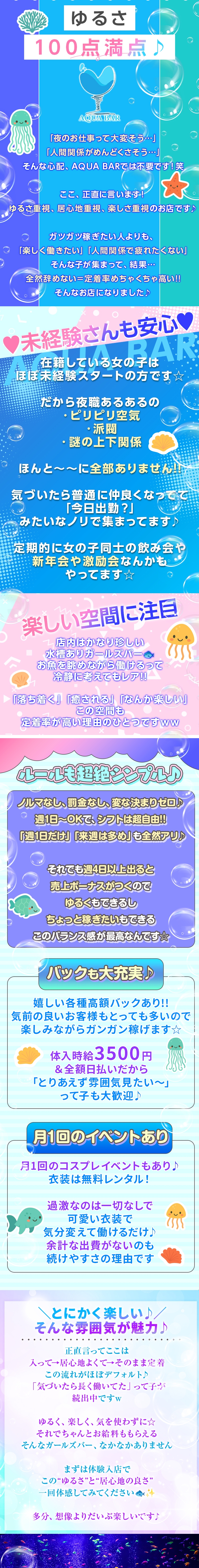 ゆるさ100点満点♪

  
 

「夜のお仕事って大変そう…」
「人間関係がめんどくさそう…」
そんな心配、AQUA BARでは不要です！笑

ここ、正直に言います！
ゆるさ重視、居心地重視、楽しさ重視のお店です♪

ガツガツ稼ぎたい人よりも、
「楽しく働きたい」「人間関係で疲れたくない」
そんな子が集まって、結果…
全然辞めない＝定着率めちゃくちゃ高い!!
そんなお店になりました♪

 


*♥未経験さんも安心♥*

 

在籍している女の子は、
ほぼ未経験スタートの方です☆

だから夜職あるあるの
✔ ピリピリ空気
✔ 派閥
✔ 謎の上下関係

ほんと～～に全部ありません!!

気づいたら普通に仲良くなってて、
「今日出勤？」みたいなノリで集まってます♪

定期的に女の子同士の飲み会や、
新年会や激励会なんかもやってます☆
 

 

 

★* 楽しい空間に注目*★
 

店内はかなり珍しい水槽ありガールズバー🐟
お魚を眺めながら働けるって、
冷静に考えてもレア!!

「落ち着く」「癒される」「なんか楽しい」
この空間も、定着率が高い理由のひとつですww
 

◌ ⁺ ˖˚ ◌ ⑅ ˚₊ ◌ ⁺⑅ ˚ ◌◌ ⁺ ˖˚ ◌ ⑅ ˚₊ ◌ ⁺⑅ ˚ ◌

 

ルールも超絶シンプル♪


ノルマなし、罰金なし、変な決まりゼロ♪
週1日〜OKで、シフトは超自由!!
「週1日だけ」「来週は多め」も全然アリ♪

それでも週4日以上出ると売上ボーナスがつくので、
ゆるくもできるし、ちょっと稼ぎたいもできる。
このバランス感が最高なんです☆
 

◌ ⁺ ˖˚ ◌ ⑅ ˚₊ ◌ ⁺⑅ ˚ ◌◌ ⁺ ˖˚ ◌ ⑅ ˚₊ ◌ ⁺⑅ ˚ ◌

 

​バックも大充実♪


嬉しい各種高額バックあり!!
気前の良いお客様もとっても多いので、
楽しみながらガンガン稼げます☆

体入時給3500円＆全額日払いだから、
「とりあえず雰囲気見たい〜」って子も大歓迎♪
 

◌ ⁺ ˖˚ ◌ ⑅ ˚₊ ◌ ⁺⑅ ˚ ◌◌ ⁺ ˖˚ ◌ ⑅ ˚₊ ◌ ⁺⑅ ˚ ◌
 

​月1回のイベントあり


月1回のコスプレイベントもあり♪
衣装は無料レンタル！

過激なのは一切なしで、
可愛い衣装で気分変えて働けるだけ♪
余計な出費がないのも、続けやすさの理由です。
 

◌ ⁺ ˖˚ ◌ ⑅ ˚₊ ◌ ⁺⑅ ˚ ◌◌ ⁺ ˖˚ ◌ ⑅ ˚₊ ◌ ⁺⑅ ˚ ◌

 

＼とにかく楽しい♪／
そんな雰囲気が魅力♪
 

正直言ってここは
入って→居心地よくて→そのまま定着
この流れがほぼデフォルト♪
「気づいたら長く働いてた」って子が続出中ですw

ゆるく、楽しく、気を使わずに☆
それでちゃんとお給料ももらえる。
そんなガールズバー、なかなかありません。

まずは体験入店で、
この“ゆるさ”と“居心地の良さ”、
一回体感してみてください🐟✨

多分、想像よりだいぶ楽しいです♪
