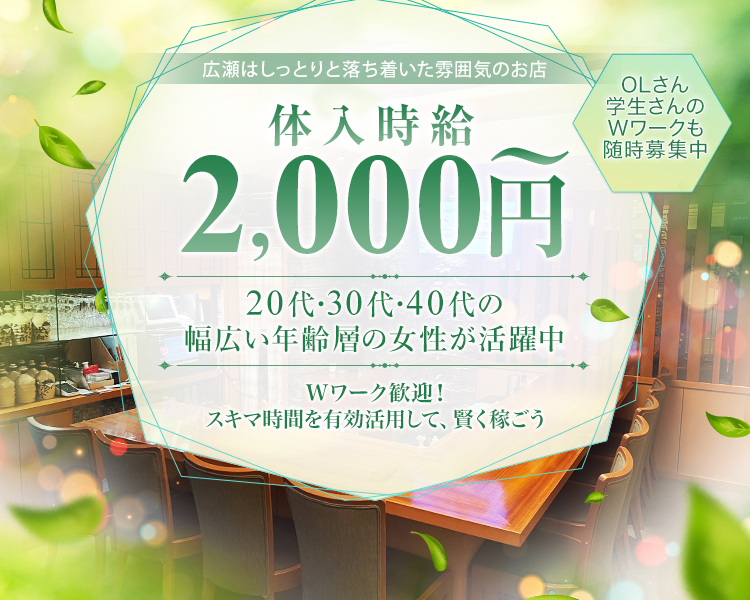 Wワーク歓迎！
スキマ時間を有効活用して、賢く稼ごう
広瀬はしっとりと落ち着いた雰囲気のお店
体入時給2,000円～
20代・30代・40代の幅広い年齢層の女性が活躍中
OLさん、学生さんのWワークも随時募集中