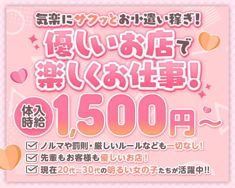 気軽にサクッとお小遣い稼ぎ！
優しいお店で楽しくお仕事！
体入時給1,500円～

✅ノルマや罰則・厳しいルールなども一切なし！
✅先輩もお客様も優しいお店！
✅現在20代～30代の明るい女の子たちが活躍中!!