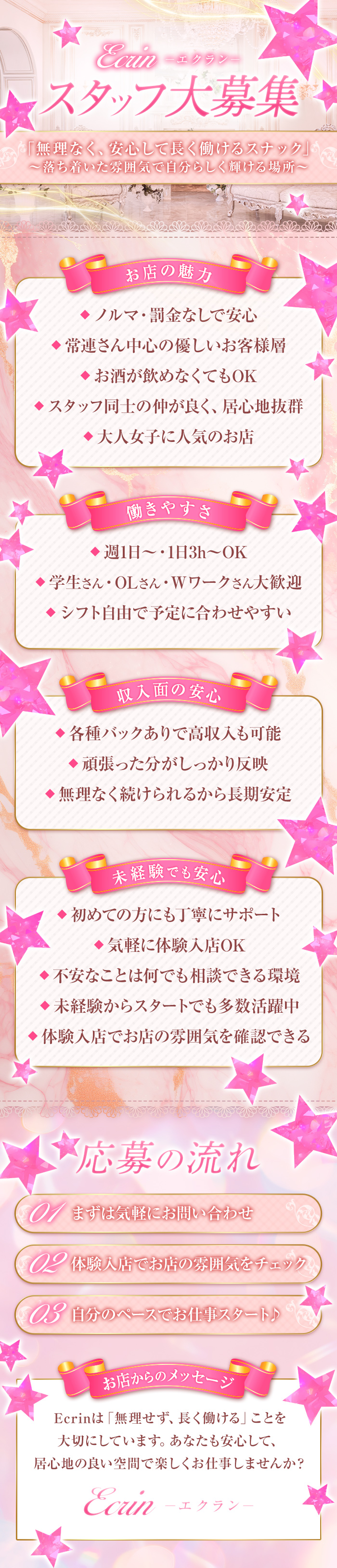 Ecrin-エクラン-
スタッフ大募集
「無理なく、安心して長く働けるスナック」
～落ち着いた雰囲気で自分らしく輝ける場所～
お店の魅力
・ノルマなしで安心
・常連さん中心の優しいお客様層
・お酒が飲めなくてもOK
・スタッフ同士の仲が良く、居心地抜群
・大人女子に人気のお店
働きやすさ
・週1日～1日3h~OK
・学生さん・OLさん・Wワークさん大歓迎
・シフト自由で予定に合わせやすい
収入面の安心
・各種バックあり高収入も可能
・頑張った分がしっかりと反映
・無理なく続けられるから長期安定
未経験でも安心
・初めての方にも丁寧にサポート
・気軽に体験入店OK
・不安な事は何でも相談できる環境
・未経験からスタートでも多数活躍中
・体験入店でお店の雰囲気を確認できる
応募後の流れ
01まずは気軽にお問い合わせ
02体験入店でお店の雰囲気をチェック
03自分のペースお仕事スタート♪
お店からのメッセージ
Ecrinは「無理せず長く働ける」ことを
大切にしています。あなたも安心して、
居心地の良い空間で楽しくお仕事しませんか？
Ecrin