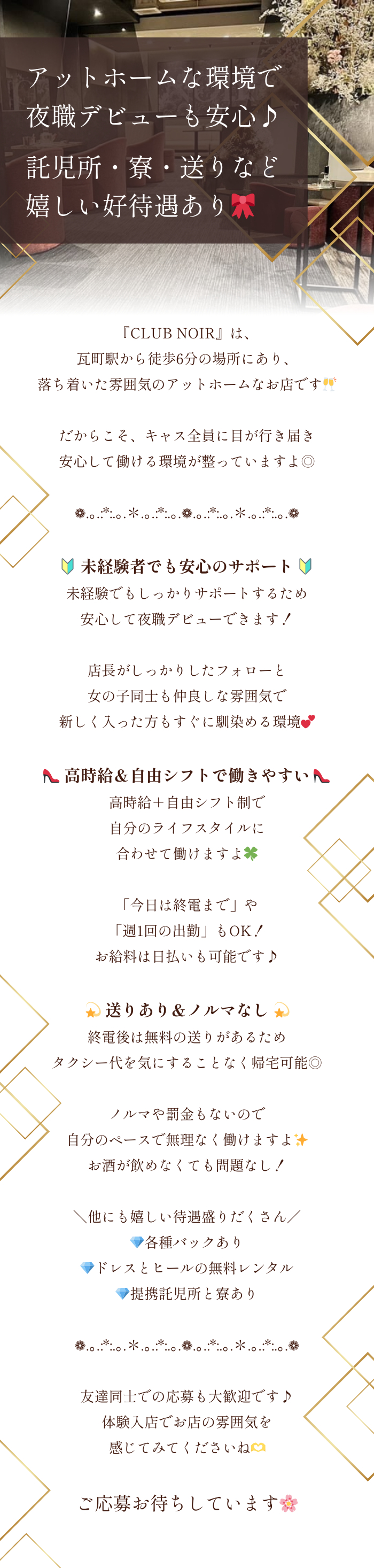❁.｡.:*:.｡.✽.｡.:*:.｡.❁.｡.:*:.｡.✽.｡.:*:.｡.❁

アットホームな環境で夜職デビューも安心♪
託児所・寮・送りなど嬉しい好待遇あり🎀

❁.｡.:*:.｡.✽.｡.:*:.｡.❁.｡.:*:.｡.✽.｡.:*:.｡.❁

『CLUB NOIR』は、
瓦町駅から徒歩6分の場所にあり、
落ち着いた雰囲気のアットホームなお店です🥂

だからこそ、キャス全員に目が行き届き
安心して働ける環境が整っていますよ◎

❁.｡.:*:.｡.✽.｡.:*:.｡.❁.｡.:*:.｡.✽.｡.:*:.｡.❁

🔰 未経験者でも安心のサポート 🔰
未経験でもしっかりサポートするため
安心して夜職デビューできます！

店長がしっかりしたフォローと
女の子同士も仲良しな雰囲気で
新しく入った方もすぐに馴染める環境💕

👠 高時給＆自由シフトで働きやすい 👠
高時給＋自由シフト制で
自分のライフスタイルに合わせて働けますよ🍀

「今日は終電まで」や「週1回の出勤」もOK！
お給料は日払いも可能です♪

💫 送りあり＆ノルマなし 💫
終電後は無料の送りがあるため
タクシー代を気にすることなく帰宅可能◎

ノルマや罰金もないので
自分のペースで無理なく働けますよ✨
お酒が飲めなくても問題なし！

＼他にも嬉しい待遇盛りだくさん／
💎各種バックあり
💎ドレスとヒールの無料レンタル
💎提携託児所と寮あり

❁.｡.:*:.｡.✽.｡.:*:.｡.❁.｡.:*:.｡.✽.｡.:*:.｡.❁

友達同士での応募も大歓迎です♪
体験入店でお店の雰囲気を感じてみてくださいね🫶
ご応募お待ちしています🌸
