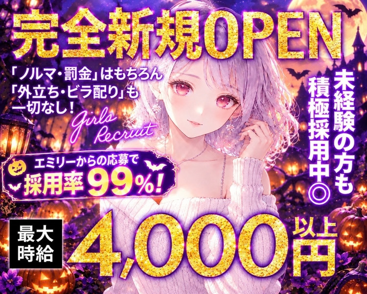 完全新規OPEN
「ノルマ・罰金」はもちろん 
「外立ち・ビラ配り」も
一切なし!
エミリーからの応募で採用率99％！
Girls Recruit
衣装は無料でレンタルOK♥
接客は完全カウンター越し♡
未経験の方も積極採用中◎
最大時給4,000円以上