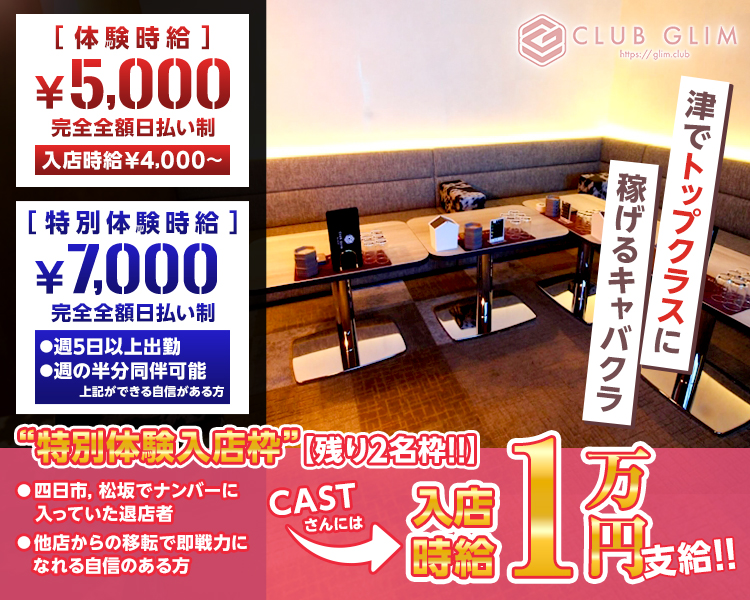 [体験時給]
¥5,000
完全全額日払い制
入店時給¥4,000~
[特別体験時給]
¥7,000
完全全額日払い制
▶週5日以上出勤
週の半分同伴可能
上記ができる自信がある方
“特別体験入店枠” 【残り2名粋!!
四日市、松坂でナンバーに入っていた退店者
他店からの移転で即戦力になれる自信のある方
CLUB GLIM
mps//glim.club
稼げるキャバクラ
津でトップクラスに
約1萬時給尺支給!!
CAST
さんには