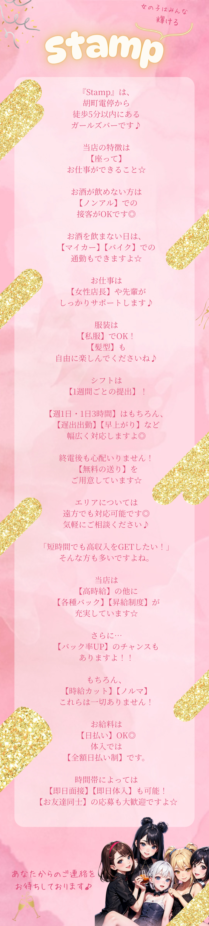 『Stamp』は、
胡町電停から
徒歩5分以内にある
ガールズバーです♪

当店の特徴は
【座って】
お仕事ができること☆

お酒が飲めない方は
【ノンアル】での
接客がOKです◎

お酒を飲まない日は、
【マイカー】【バイク】での
通勤もできますよ☆

お仕事は
【女性店長】や先輩が
しっかりサポートします♪

服装は
【私服】でOK！
【髪型】も
自由に楽しんでくださいね♪

シフトは
【1週間ごとの提出】！

【週1日・1日3時間】はもちろん、
【遅出出勤】【早上がり】など
幅広く対応しますよ◎

終電後も心配いりません！
【無料の送り】を
ご用意しています☆

エリアについては
遠方でも対応可能です◎
気軽にご相談ください♪

「短時間でも高収入をGETしたい！」
そんな方も多いですよね。

当店は
【高時給】の他に
【各種バック】【昇給制度】が
充実しています☆

さらに…
【バック率UP】のチャンスも
ありますよ！！

もちろん、
【時給カット】【ノルマ】
これらは一切ありません！

お給料は
【日払い】OK◎
体入では
【全額日払い制】です。

時間帯によっては
【即日面接】【即日体入】も可能！
【お友達同士】の応募も大歓迎ですよ☆

あなたからの
ご連絡をお待ちしております♪