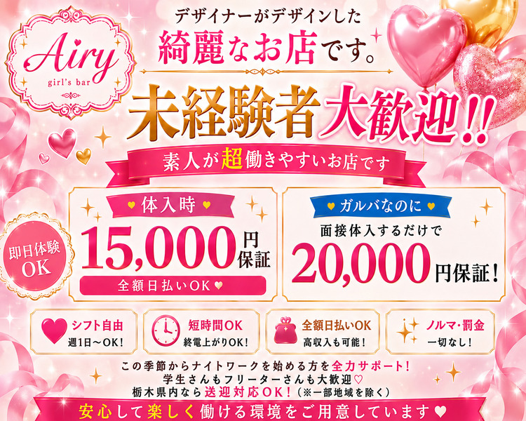 デザイナーがデザインした
Airy綺麗なお店です。
未経験者大歓迎!!
素人が超働きやすいお店です
●体入時●
15,000 円保証 
● 在籍時●
時給2,000 円保証 
【即日体験OK】
全額日払いOK♥
+各種バック (50%バック)
シフト自由  短時間OK
週1日~OK!
終電上がりOK!
全額日払いOK
高収入も可能!
ノルマ・罰金一切なし!
この季節からナイトワークを始める方を全力サポート!
学生さんもフリーターさんも大歓迎♡
栃木県内なら送迎対応OK! (※一部地域を除く)
安心して楽しく働ける環境をご用意しています♡