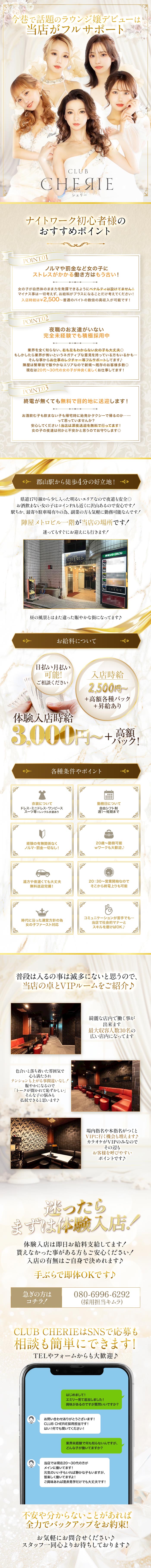 今巷で話題のラウンジ嬢デビューは当店がフルサポート
CLUB СНЕЯІЕ シェリー

ナイトワーク初心者様のおすすめポイント
POINT.01
ノルマや罰金など女の子に
ストレスがかかる働き方はもう古い!
女の子が自然体のまま力を発揮できるようにペナルティは設けてません!
マイナス事は一切考えず、 お給料がプラスになることだけ考えてください!
入店時給は ¥2,500 ~普通のバイトの数倍の高収入が可能です!

POINT.02
夜職のお友達がいない完全未経験でも積極採用中
業界を全く知らない、 右も左もわからない女の子も大丈夫
もしかしたら業界が怖いというネガティブな意見を持っている方もいるかも···
そんな事からお仕事のレクチャー等フルサポートしてます♪
陣屋は繁華街で賑やかなエリアなので新規~既存のお客様多数◎
現在は20代~30代の女の子が仲良く楽しくお仕事してます!

POINT.03
終電が無くても無料で目的地に送迎します!
お酒飲む子も飲まない子も帰宅時に始発かタクシーで帰るのか一...
って思っていませんか?
安心してください! 当店は深夜送迎を無料で行ってます!
女の子の夜道は何かと不安かと思うのでお守りします◎

郡山駅から徒歩4分の好立地!
県道17号線から少し入った明るいエリアなので夜道も安全
お酒飲まない女の子はコインPAも近くに沢山あるので安心です!
駅ちか、 最寄り駐車場有りの為、副業の方も気軽に勤務可能なんです!
陣屋メトロビル一階が当店の場所です!
迷ってもすぐにお迎えにも行きます!
昼の風景とはまた違った賑やかな街になってます♪

お給料について
日払い月払い可能!
ご相談ください
入店時給　2,500円~+高額各種バック+昇給あり
体験入店時給　3,000円~+高額バック!

各種条件やポイント
衣装について
ドレス ミニドレス・ワンピース
スーツ等※レンタル衣装あり

勤務日について
自由シフト制
週1～短期まで

経験の有無関係なく
ノルマ・罰金一切なし！

20歳～　勤務可能
Wワークも大歓迎♪

遠方や夜遅くても大丈夫
無料送迎完備！

20：30～　営業時間なので
そこから終電上がりも可能

時代に沿った運営方針の為
女の子ファースト対応

コミュニケーションが苦手でも・・・
当店で社会的マナーとスキルを磨けばOK♪

普段は入る事はめったにないと思うので、「
当店の卓とVIPルームをご紹介♪
綺麗な店内で働くことが出来ます
最大収容人数30名の広い店内になってます

色合いと落ち着いた雰囲気で心も満たされ
テンションも上がる事間違いなし！
賑やかになれるので「トークが聞かれて恥ずかしい」
そんな子の悩みも払拭できると思います♪

場内指名や本指名がつくとVIPに行く機会も増えます♪
カラオケがVIPのみなのでその辺もお客様を呼びやすいポイントです♪

迷ったらまずは体験入店！
体験入店は即日お給料支給してます！
貰えなかった事がある方もご安心ください！
入店の有無はご自身で決めれます♪
手ぶらで即体OKです♪

急ぎの方はコチラ！
080-6996-6292（採用担当キムラ）

CLUB CHERIEはSNSで応募も相談も簡単にできます！
TELやフォームからも大歓迎♪

はじめまして!
エミリー見て追加しました!
興味があるのですが質問いいですか?

お問い合わせありがとうございます!
CLUB CHERIE採用担当です!
はい!何でも聞いてください!

業界未経験で何も知らないんですが、
どんな子が働いてますか?

当店では現在20~30代の方が
メインに働いてます!
元気のいい子もいれば静かな子もいますが、
皆楽しく働いてますよ!
ご興味あれば是非見学だけでも大丈夫です!

不安や分からないことがあれば
全力でバックアップをお約束!

お気軽にお問合せください♪
スタッフ一同心よりお待ちしております♪