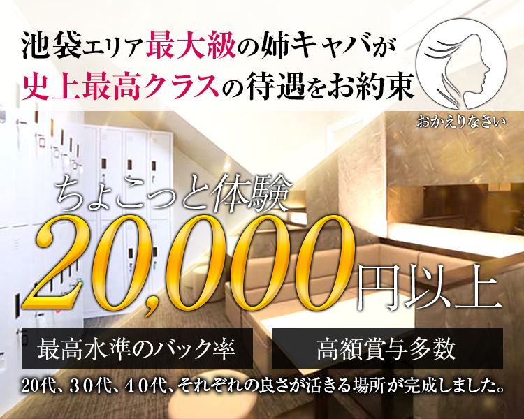 池袋エリア最大級の姉キャバが
史上最高クラスの待遇をお約束
おかえりなさい
ちょこっと体験
20,000円以上
最高水準のバック率
高額賞与多数
20代、30代、40代、それぞれの良さが活きる場所が完成しました。