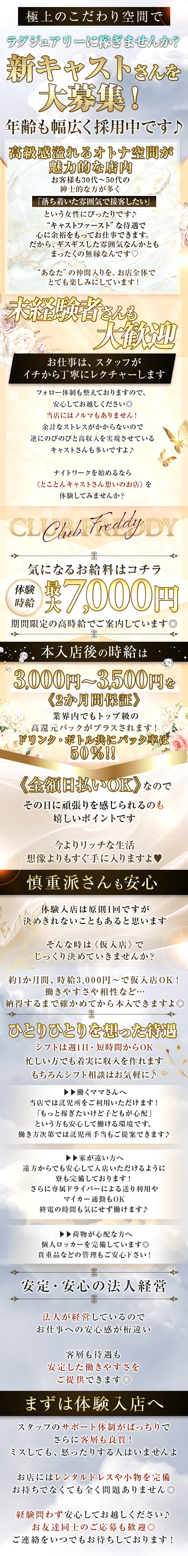 極上のこだわり空間で
ラグジュアリーに稼ぎませんか？

新キャストさんを大募集！
年齢も幅広く採用中です♪


⋆⋅⋅⋅⊱∘──────────∘⊰⋅⋅⋅⋆
高級感溢れるオトナ空間が

魅力的な店内。

 

お客様も30代～50代の

紳士的な方が多く、

「落ち着いた雰囲気で接客したい」

という女性にぴったりです♪

 

“キャストファースト”な待遇で

心に余裕をもってお仕事できます。

だから、ギスギスした雰囲気なんかとも

まったくの無縁なんです♡

“あなた”の仲間入りを、お店全体で
とても楽しみにしています！

⋱⠢未経験者さんも大歓迎⠔⋰ 

お仕事は、スタッフが
イチから丁寧にレクチャーします。


フォロー体制も整えておりますので、

安心してお越しください◎

当店にはノルマもありません！
余計なストレスがかからないので

逆にのびのびと高収入を実現させている

キャストさんも多いですよ♪
 

ナイトワークを始めるなら
《とことんキャストさん想いのお店》を

体験してみませんか？

 

 

CLUB FREDDY (フレディ)
 
​

 


⋱⠢気になるお給料はコチラ⠔⋰ 

当店の体験時給は
最大7,000円！

期間限定の高時給で

ご案内しています◎

本入店後の時給は
3,000円～3,500円を

《2か月間保証》。

 

業界内でもトップ級の

高還元バックがプラスされます！

 

ドリンク・ボトル

共にバック率は50％!!


《全額日払いOK》なので

その日に頑張りを感じられるのも

嬉しいポイントです。

 

今よりリッチな生活、

想像よりもすぐ手に入りますよ♥

 

 

⋱⠢慎重派さんも安心⠔⋰

 

体験入店は原則1回ですが、

決めきれないこともあると思います。

 

そんな時は《仮入店》で

じっくり決めていきませんか？

 

約1か月間、時給3,000円～で

仮入店OK！

 

働きやすさや相性など…

納得するまで確かめてから本入できますよ◎

⋱⠢ひとりひとりを想った待遇⠔⋰ 

 

シフトは週1日・短時間からOK。

忙しい方でも着実に収入を作れます。

もちろんシフト相談はお気軽に♪

 

▶▶働くママさんへ

当店では託児所をご利用いただけます！

「もっと稼ぎたいけど子どもが心配」

という方も安心して働ける環境です。

働き方次第では託児所手当もご提案できます♪

 

▶▶家が遠い方へ
遠方からでも安心して入店いただけるように

寮も完備しております！

さらに専属ドライバーによる送り利用や

マイカー通勤もOK。

終電の時間も気にせず働けます♪


▶▶荷物が心配な方へ
個人ロッカーを完備しています◎

貴重品などの管理もご安心下さい！


⋱⠢安定・安心の法人経営⠔⋰ 

法人が経営しているので

お仕事への安心感が桁違い。


客層も待遇も、

安定した働きやすさを

ご提供できます◎


⋱⠢まずは体験入店へ⠔⋰

スタッフのサポート体制がばっちりで、

さらに客層も良質！

ミスしても、怒ったりする人はいませんよ。

 

お店にはレンタルドレスや小物を完備。

お持ちでなくても全く問題ありません◎

 

経験問わず安心してお越しください♪

お友達同士のご応募も歓迎◎

ご連絡をいつでもお待ちしております！