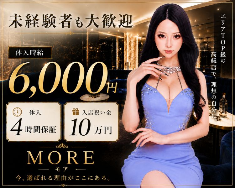 未経験者も大歓迎

体入時給 6,000円

体入 4時間保証

入店祝い金 10万円

エリアTOP級の高級店で、理想の自分に。

MORE — モア —

今、選ばれる理由がここにある。