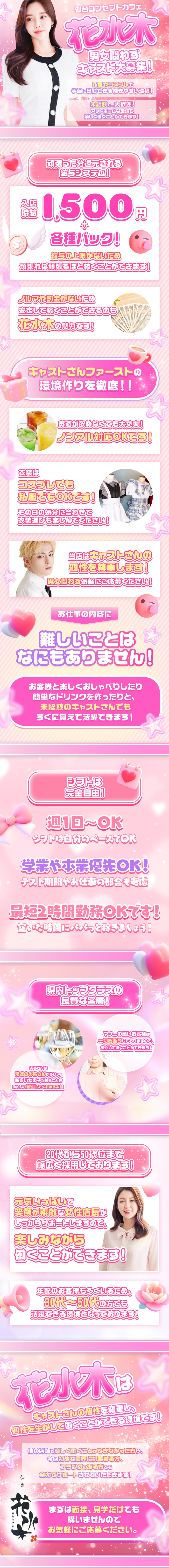 仙台コンセプトカフェ花水木
男女問わずキャスト大募集!!
私服やコスプレで手軽に出勤できる働きやすい環境!
未経験でも大歓迎!アットホームな環境で 楽しく働くことができます!
頑張った分還元される給与システム!
入店時給1,500円+各種バック!
給与の上限がないため頑張れば頑張るほど稼ぐことができます!
ノルマや罰金がないため安定して稼ぐことができるのも花水木の魅力ごろ!
キャストさんファーストの環境作りを徹底!!
お酒が飲めなくても大丈夫!ノンアル対応OKです!
衣装はコスプレでも私服でもOKです!
その日の気分に合わせて衣装選びも楽しんでください!
当店はキャストさんの個性を尊重します!
男女問わず気軽にご応募ください!
お仕事の内容に難しいことはなにもありません!
お客様と楽しくおしゃべりしたり、簡単なドリンクを作ったりと未経験のキャストさんでもすぐに覚えて活躍できます!
シフトは完全自由!週1日~OK
シフトは自分のペースでOK
学業や本業優先OK!
テスト期間やお仕事の都合も考慮最短2時間勤務OKです!
空いた時間にパパっと稼ぎましょう!
県内トップクラスの良質な客層!
お客さんは常連のお客さんが多いから新しい女の子が来ることをみんなが歓迎してくれますよ!!
マナーの悪いお客様は一切お断りしておりますので、安心して働くことができます!
20代から50代位まで幅広く採用しております!元気いっぱいで笑顔が素敵な女性店長が
しっかりサポートしますので、楽しみながら働くことができます!
年配のお客様も多くいるため、30代~50代の方でも活躍できる環境となっております!
キャストさんの個性を尊重し、 個性を生かして働くことができる環境です!
他の店舗で楽しく働くことができなかった方や、今回初めて業界に挑戦する方、 ブランクのある方でも 全力でサポートさせていただきます!
仙台　花水木
まずは面接、見学だけでも 構いませんので お気軽にご応募ください。
