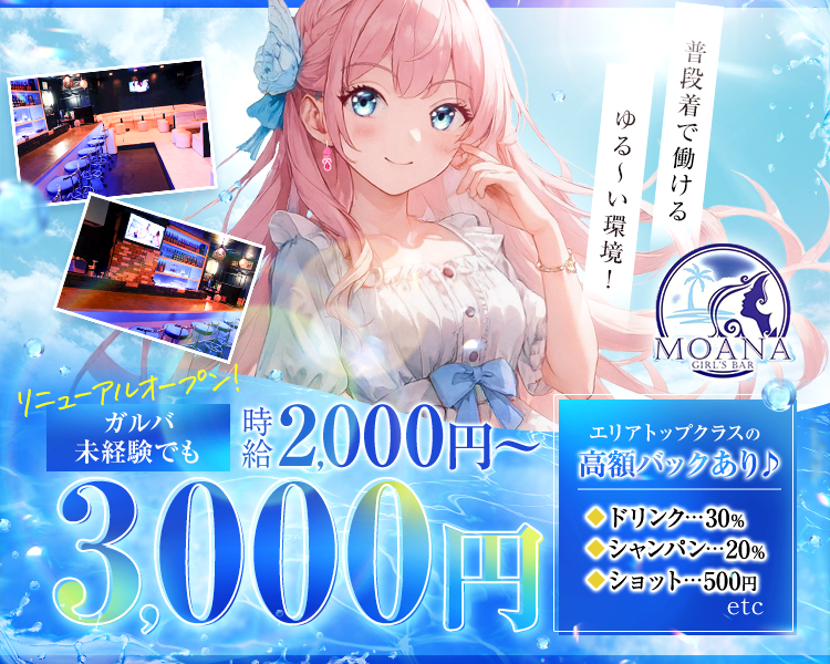 普段着で働けるゆる～い環境！
GIRL'S BAR MOANA
リニューアルオープン！
ガルバ
未経験でも時給2,000円～3,000円
エリアトップクラスの高額バックあり♪
ドリンク…30％
シャンパン…20％
ショット…500円　etc.