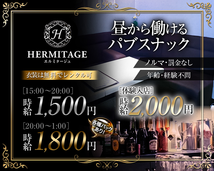 昼から働けるパブスナック
HERMITAGE
エルミタージュ
衣装は無料でレンタル可
[15:00~20:00]
時給1,500円
[20:00~1:00]
時給1,800円　各種バックあり！

ノルマ・罰金なし
年齢・経験不問
[体験入店]
時給2,000円
