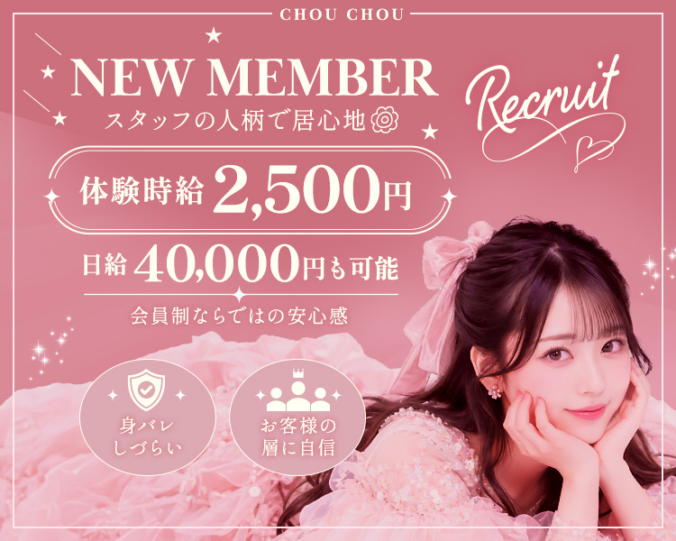 CHOU CHOU
NEW MEMBER Recruit♡
スタッフの人柄で居心地（はなまる）

体験時給　2,500円
日給40,000円も可能

会員制ならではの安心感
身バレしづらい　お客様の層に自信