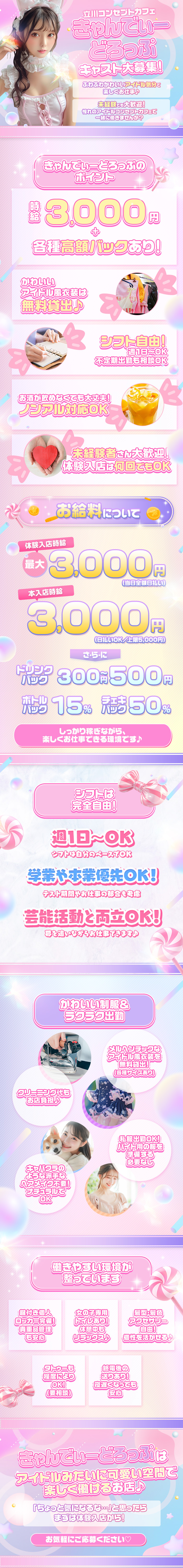 立川コンセプトカフェ【きゃんでぃーどろっぷ】キャスト大募集！
ふわふわかわいいアイドル気分で楽しくお仕事♪
未経験でも大歓迎！憧れのアイドルコンセプトカフェで一緒に働きませんか？

きゃんでぃーどろっぷのポイント
・時給3,000円＋各種高額バックあり！
・かわいいアイドル風衣装は無料貸出♪
・シフト自由！週1日～OK、不定期出勤も相談OK
・お酒が飲めなくても大丈夫！ノンアル対応OK
・未経験者さん大歓迎！体験入店は何回でもOK

お給料について
・体験入店時給 最大3,000円（当日全額日払い）
・本入店時給 最大3,000円（日払いOK／上限5,000円）
・ドリンクバック 300円～500円
・ボトルバック 15％
・チェキバック 50％

しっかり稼ぎながら、楽しくお仕事できる環境です♪

シフトは完全自由！
・週1日～OK！シフトは自分のペースでOK
・学業や本業優先OK！テスト期間やお仕事の都合も考慮
・芸能活動と両立OK！夢を追いながらお仕事できます♪

かわいい制服＆ラクラク出勤
・メルヘンチックなアイドル風衣装を無料貸出！（各種サイズあり）
・クリーニング代もお店負担♪
・私服出勤OK！バイト用の服を準備する必要なし
・キャバクラのような派手なヘアメイク不要！ナチュラルでOK

働きやすい環境が整っています
・鍵付き個人ロッカー完備！貴重品管理も安心
・女の子専用トイレあり！休憩中もリラックス♪
・髪型・髪色・アクセサリー自由！個性を活かせる♪
・タトゥーも程度によりOK！（要相談）
・終電後の送りあり！夜遅くなっても安心

きゃんでぃーどろっぷは、アイドルみたいにかわいい空間で楽しく働けるお店♪
「ちょっと気になるな…」と思ったら、まずは体験入店から！
お気軽にご応募ください♡