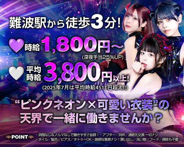 難波駅から徒歩3分！
時給1,800円～深夜手当25％UP
平均時給3,800円以上！2025年7月は平均時給4,511円超え！！
”ピンクネオン×可愛い衣装”の
天界で一緒に働きませんか？

POINT
・派閥なし＆ノルマなしで働きやすさ抜群！
・あふたー/同伴/連絡先交換一切ナシ
・ネイル/髪色/ピアス/タトゥーOK
・面倒な業務ナシ！買い出し/洗い物/フード/掃除も不要