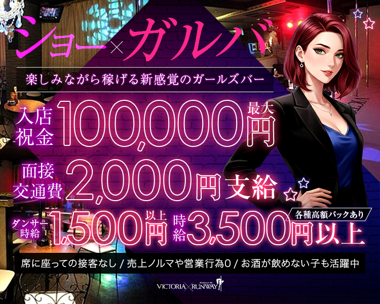 ショー×ガルバ
楽しみながら稼げる新感覚のガールズバー

時給3,500円以上　各種高額バックあり
ダンサー時給1,500円以上
面接交通費2000円支給
週3回無料ダンスレッスン可能
入店祝金最大10万円
VICTORIA RUNWAY