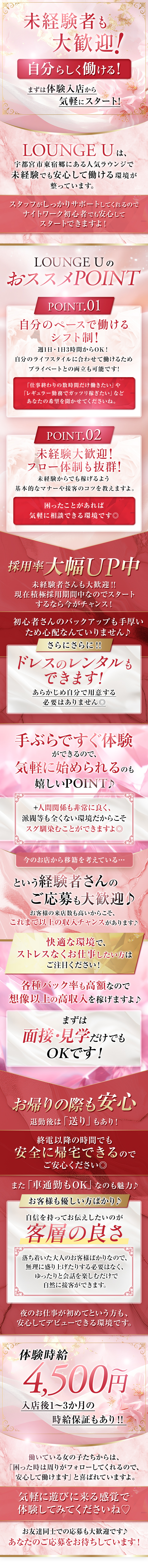 未経験者も大歓迎！
自分らしく働ける！
まずは体験入店から気軽にスタート！

LOUNGE Uは、
宇都宮市東宿郷にある人気ラウンジで
未経験でも安心して働ける環境が整っています。
スタッフがしっかりサポートしてくれるので
ナイトワーク初心者でも安心してスタートできますよ！

LOUNGE UのおススメPOINT
POINT.01
自分のペースで働けるシフト制！
週1日・1日3時間からOK！
自分のライフスタイルに合わせて働けるため
プライベートとの両立も可能です！
「仕事終わりの数時間だけ働きたい」や
「レギュラー勤務でガッツリ稼ぎたい」など
あなたの希望を聞かせてくださいね。

POINT.02
未経験大歓迎！
フロー体制も抜群！
未経験からでも稼げるよう
基本的なマナーや接客のコツを教えますよ。
困った事があれば気軽に相談できる環境です◎

採用率大幅UP中
未経験者さんも大歓迎！！
現在積極採用期間中なのでスタートするなら今がチャンス！

初心者さんのバックアップも手厚いため心配なんていりません♪
さらにさらに！！
ドレスのレンタルもできます！
あらかじめ自分で用意する必要はありません◎

手ぶらですぐ体験ができるので、
気軽に始められるのも嬉しいPOINT♪
+人間関係も非常によく、
派閥等も全くない環境だからこそ
スグ馴染むことができますよ◎

今のお店から移籍を考えている・・・
という経験者さんのご応募も大歓迎♪
お客様の来店数も高いからこそ、
これまで以上の収入チャンスがあります♪
快適な環境で、ストレスなくお仕事したい方はご注目ください！

各種バック率も高額なので
想像以上の高収入を稼げますよ♪
まずは面接・見学だけでもOKです！

お帰りの際も安心
退勤後は「送り」もあり！
終電以降の時間でも安全に帰宅できるのでご安心ください◎
また「車通勤もOK」なのも魅力♪

お客様も優しい方ばかり♪
自信をもってお伝えしたいのが客層の良さ
落ち着いた大人のお客様ばかりなので、
無理に盛り上げたりする必要はなく、
ゆったりと会話を楽しむだけで自然に接客ができます。
夜のお仕事が初めてという方も、安心してデビューできる環境です。

体験時給4,500円～
入店後1～3か月の時給保証もあり！！
働いている女の子たちからは、
「困った時は周りがフォローしてくれるので、安心して働けます」
と喜ばれていますよ。
気軽に遊びに来る感覚で体験してみてくださいね♡

お友達同士での応募も大歓迎です♪
あなたのご応募をお待ちしています！