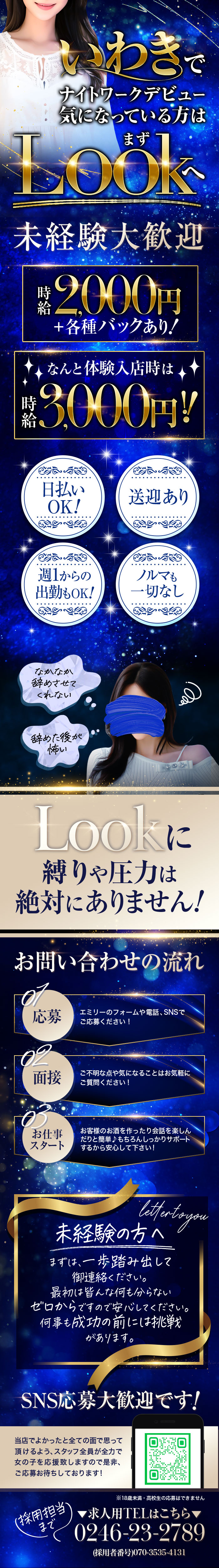 いわきで
ナイトワークデビュー
気になっている方は
まずLookへ

未経験大歓迎
時給2000円
+各種バックあり!

なんと体験入店時は
時給3000円!

日払いOK!

送迎あり

週1からの出勤もOK!

ノルマも一切なし

なかなか辞めさせてくれない

辞めた後が怖い

Lookに
縛りや圧力は
絶対にありません!

お問い合わせの流れ

01応募
エミリーのフォームや電話、SNSでご応募ください！

02面接
ご不明な点や気になることはお気軽にご質問ください!

03お仕事スタート
お客様のお酒を作ったり会話を楽しんだりと簡単♪
もちろんしっかりサポートするから安心して下さい!

letter to you

未経験の方へ
まずは、一歩踏み出して御連絡ください。
最初は皆んな何も分からない
ゼロからですので安心してください。
何事も成功の前には挑戦があります。

SNS応募大歓迎です!

当店でよかったと全ての面で思って頂けるよう、
スタッフ全員が全力で女の子を応援致しますので是非、
ご応募お待ちしております!

※18歳未満·高校生の応募はできません

採用担当まで
▼求人用TELはこちら▼
0246-23-2789

(採用者番号)070-3535-4131