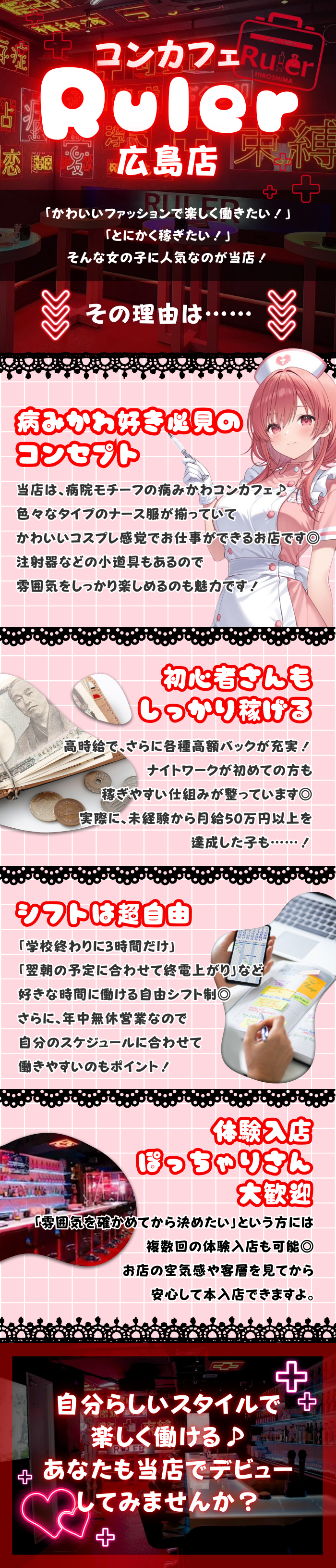 コンカフェ
Ruler
広島店

「かわいいファッションで楽しく働きたい！」
「とにかく稼ぎたい！」
そんな女の子に人気なのが当店！

その理由は……

病みかわ好き必見の
コンセプト
当店は、病院モチーフの病みかわコンカフェ♪
色々なタイプのナース服が揃っていて
かわいいコスプレ感覚でお仕事ができるお店です◎
注射器などの小道具もあるので
雰囲気をしっかり楽しめるのも魅力です！

初心者さんも
しっかり稼げる
高時給で、さらに各種高額バックが充実！
ナイトワークが初めての方も
稼ぎやすい仕組みが整っています◎
実際に、未経験から月給50万円以上を
達成した子も……！

シフトは超自由
「学校終わりに3時間だけ」
「翌朝の予定に合わせて終電上がり」など
好きな時間に働ける自由シフト制◎
さらに、年中無休営業なので
自分のスケジュールに合わせて
働きやすいのもポイント！

ぽっちゃりさん体験入店大歓迎
「雰囲気を確かめてから決めたい」という方には
複数回の体験入店も可能◎
お店の空気感や客層を見てから
安心して本入店できますよ。

自分らしいスタイルで
楽しく働ける♪
あなたも当店でデビュー
してみませんか？