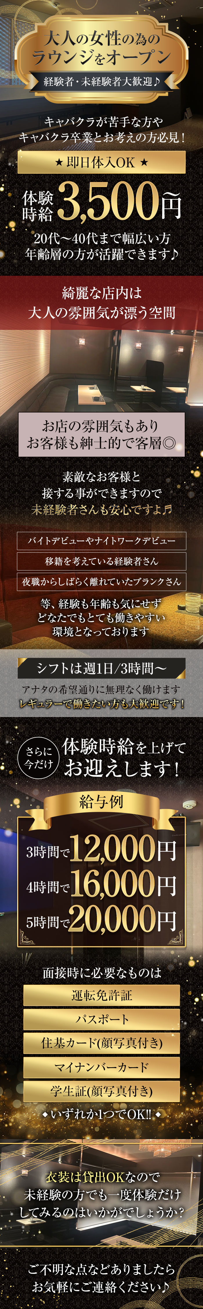 大人の女性の為のラウンジをオープン
経験者・未経験者大歓迎♪

キャバクラが苦手な方やキャバクラ卒業とお考えの方必見!

★即日体入OK★
体験時給3,500円～

20代～40代まで幅広い方
年齢層の方が活躍できます♪

綺麗な店内は大人の雰囲気が漂う空間
お店の雰囲気もありお客様も紳士的で客層◎

素敵なお客様と接する事ができますので未経験者さんも安心ですよ♬

バイトデビューやナイトワークデビュー
移籍を考えている経験者さん
夜職からしばらく離れていたブランクさん
等、経験も年齢も気にせずどなたでもとても働きやすい環境となっております

シフトは週1日/3時間～
アナタの希望通りに無理なく働けます
レギュラーで働きたい方も大歓迎です!

さらに今だけ
体験時給を上げてお迎えします!

給与例
3時間で12,000円
4時間で16,000円
5時間で20,000円

面接時に必要なものは
運転免許証
パスポート
住基カード(顔写真付き)
マイナンバーカード
学生証(顔写真付き)
◆いずれか1つでOK!!◆

衣装は貸出OKなので
未経験の方でも一度体験だけ
してみるのはいかがでしょうか?

ご不明な点などありましたらお気軽にご連絡ください♪