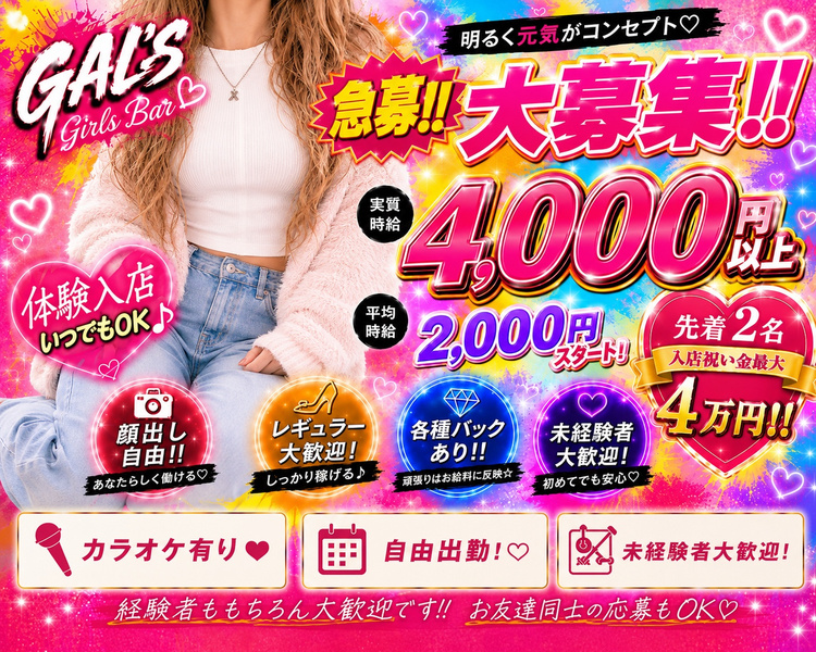 GAL'S
体験入店いつでもOK♪
明るく元気がコンセプト♡
大募集!!

実時給4000円
体入時給2,000円~ スタート

顔出し自由!!
あなたらしく働ける♡

レギュラー大歓迎!
しっかり稼げる♪

各種バックあり!!
頑張りはお給料に反映☆

ノルマなしで安心♪
自分のペースで働ける♡

未経験の子も大歓迎です!!お友達同士の応募もOK♡