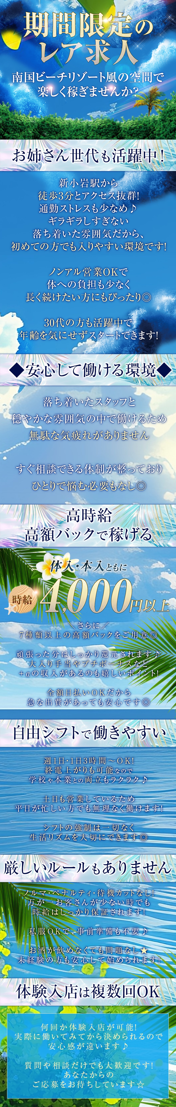 *:..。o●●o。..:*゜*:..。o●●o。..:*

 

＼期間限定のレア求人／


南国ビーチリゾート風の空間で
楽しく稼ぎませんか？
 

*:..。o●●o。..:*゜*:..。o●●o。..:*

 

お姉さん世代も活躍中！


新小岩駅から徒歩3分とアクセス抜群！
通勤ストレスも少なめ♪
ギラギラしすぎない落ち着いた雰囲気だから、
初めての方でも入りやすい環境です！

ノンアル営業OKで体への負担も少なく、
長く続けたい方にもぴったり◎

30代の方も活躍中で、
年齢を気にせずスタートできます！
 

 

◆安心して働ける環境◆

 


落ち着いたスタッフと
穏やかな雰囲気の中で働けるため、
無駄な気疲れがありません。

すぐ相談できる体制が整っており、
ひとりで悩む必要もなし◎
 

*:..。o●●o。..:*゜*:..。o●●o。..:*

＊高時給・高額バックで稼げる＊ 
 

体入・本入ともに
時給4,000円以上！

＼さらに／
7種類以上の高額バックをご用意◎

頑張った分はしっかり還元されます♪
大入り手当やプチボーナスなど、
＋αの収入があるのも嬉しいポイント！

全額日払いOKだから、
急な出費があっても安心です◎

 

*:..。o●●o。..:*゜*:..。o●●o。..:*

＊自由シフトで働きやすい＊ 

週1日・1日3時間～OK！
終電上がりも可能なので、
学校や本業との両立もラクラク♪

土日も営業しているため、
平日が忙しい方でも無理なく働けます！

シフトの強制は一切なく、
生活リズムを大切にできます◎

 

*:..。o●●o。..:*゜*:..。o●●o。..:*

＊厳しいルールもありません＊ 
 

ノルマ・ペナルティ・待機カットなし！
万が一お客さんが少ない時でも
時給はしっかり保証されます！

私服OKで、事前準備も不要♪

お酒が飲めなくても問題なし★
未経験の方も安心して始められます！
 

*:..。o●●o。..:*゜*:..。o●●o。..:*

＊体験入店は複数回OK＊ 
 

何回か体験入店が可能！
実際に働いてみてから決められるので、
安心感が違います♪

質問や相談だけでも大歓迎です！
あなたからのご応募をお待ちしています☆
 

*:..。o●●o。..:*゜*:..。o●●o。..:*