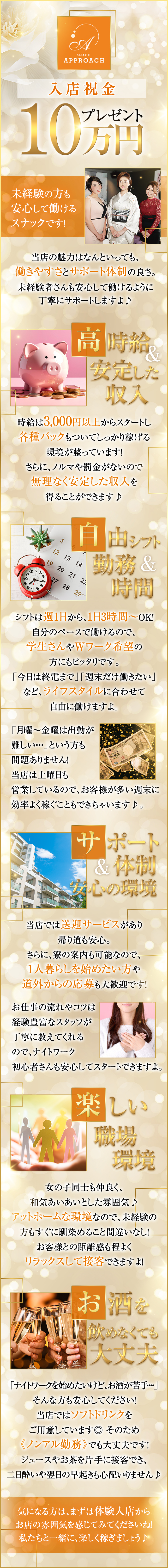 入店祝金10万円プレゼント！
未経験の方も安心して働けるスナックです！

当店の魅力はなんといっても、
働きやすさとサポート体制の良さ。

未経験者さんも安心して働けるように
丁寧にサポートしますよ♪

・高時給＆安定した収入
時給は3,000円以上からスタートし
各種バックもついてしっかり稼げる環境が整っています！

さらに、ノルマや罰金がないので
無理なく安定した収入を得ることができます♪

・自由シフト＆勤務時間
シフトは週1日から、1日3時間～OK！
自分のペースで働けるので、学生さんや
Wワーク希望の方にもピッタリです。

「今日は終電まで」「週末だけ働きたい」など
ライフスタイルに合わせて自由に働けますよ。

「月曜～金曜は出勤が難しい・・・」
という方も問題ありません！
当店は土曜日も営業しているので、
お客様が多い週末に効率よく稼ぐこともできちゃいます♪

・サポート体制＆安心の環境
当店では送迎サービスがあり帰り道も安心。

さらに、寮の案内も可能なので、
1人暮らしを始めたい方や
道外からの応募も大歓迎です！

お仕事の流れやコツは、経験豊富なスタッフが
丁寧に教えてくれるのでナイトワーク初心者さんも
安心してスタートできますよ。

・楽しい職場環境
女の子同士も仲良く、和気あいあいとした雰囲気♪

アットホームな環境なので、
未経験の方もすぐに馴染めること間違いなし！

お客様との距離感も程よく
リラックスして接客できますよ！

・お酒を飲めなくても大丈夫

「ナイトワークを始めたいけど、お酒が苦手・・・」
そんな方も安心してください！
当店ではソフトドリンクをご用意しています◎
そのため《ノンアル勤務》でも大丈夫です！
ジュースやお茶を片手に接客でき、二日酔いや翌日の早起きも心配いりません♪

気になる方は、まずは体験入店から
お店の雰囲気を感じてみてくださいね！
私たちと一緒に、楽しく稼ぎましょう♪
