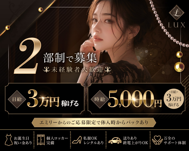 LUX

2部制で募集

未経験者大歓迎

日給 3万円稼げる

時給 5,000円 （日給・3万円稼げる）

エミリーからのご応募限定で体入時からバックあり

お誕生日祝い金あり

個人ロッカー完備

私服OK レンタルあり

送りあり 終電上がりOK

万全のサポート体制
