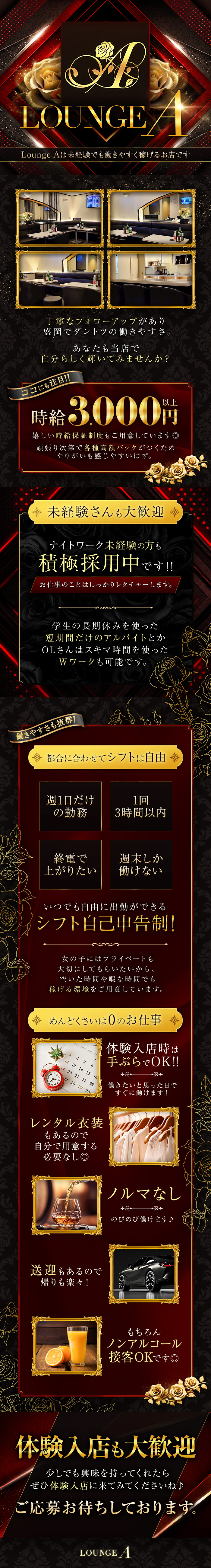 Lounge Aは未経験でも働きやすく稼げるお店です

丁寧なフォローアップがあり
盛岡でダントツの働きやすさ。
あなたも当店で自分らしく輝いてみませんか？

ココにも注目！！
時給3,000円以上
嬉しい時給保証制度もご用意しています◎
頑張り次第で各種高額バックが付くため
やりがいも感じやすいはず。

未経験さんも大歓迎
ナイトワーク未経験の方も積極採用中です！！
お仕事のことはしっかりレクチャーします。

学生の長期休みを使った短期間だけのアルバイトとか
OLさんはスキマ時間を使ったWワークも可能です。

働きやすさも抜群！
都合に合わせてシフトは自由
週1日だけの勤務
1回3時間以内
終電で上がりたい
週末しか働けない
いつでも自由に出勤ができるシフト自己申告制！
女の子にはプライベートも大切にしてもらいたいから、
空いた時間や暇な時間でも稼げる環境をご用意しています。

めんどくさいは0のお仕事
体験入店時は手ぶらでOK！！
働きたいと思った日ですぐに働けます！

レンタル衣装もあるので自分で用意する必要な沿い◎

ノルマなし
のびのび働けます♪

送迎もあるので帰りも楽々！

もちろんノンアルコール接客OKです◎

体験入店も大歓迎
少しでも興味を持ってくれたら
ぜひ体験入店に来てみてくださいね♪
ご応募お待ちしております。