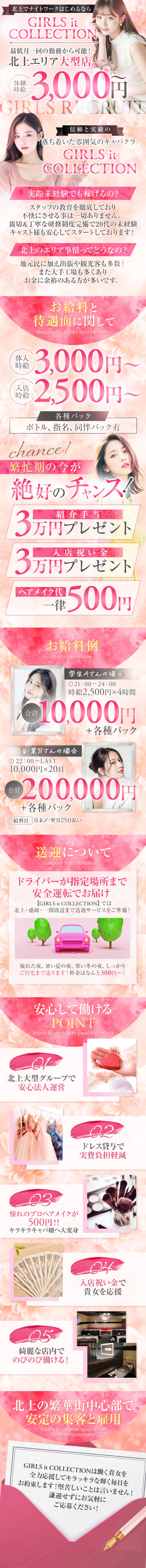 北上でナイトワークはじめるならGIRLS itCOLLECTION
最低月一回の勤務から可能!北上エリア大型店
体験時給3,000円
GIRLS RECRUIT
信頼と実績の落ち着いた雰囲気のキャバクラ GIRLS it COLLECTION
実際未経験でも稼げるの?
スタッフの教育を徹底しており不快にさせる事は一切ありません。
親切&丁寧な研修制度完備で20代の未経験 キャスト様も安心してスタートしております!
北上のエリア事情ってどうなの?地元民に加え出張や観光客も多数!
体入また大手工場も多くありお金に余裕のある方が多いです。
お給料と待遇面に関して
体験時給3,000円~
入店時給2,500円~
各種バック
ボトル、指名、同伴バック有
chance!繁忙期の今が
絶好のチャンス!
紹介手当3万円プレゼント
入店祝い金3万円プレゼント
ヘアメイク代一律500円

お給料例
Salary example
学生Aさんの場合
21:00-24:00
時給2,500円×4時間
合計10,000円+各種バック

副業Bさんの場合
22:00~LAST
10,000円×20日
合計200,000円+各種バック
給料日 月末〆/翌月25日払い
送迎について
About transportation
ドライバーが指定場所まで安全運転でお届け
【GIRLS it COLLECTION】 では北上・盛岡・一関周辺まで送迎サービスをご準備!
疲れた夜、暑い夏の夜、 寒い冬の夜、しっかりご自宅まで送ります! 料金はなんと300円~!
安心して働けるPOINT
Points to work with peace of mind北上大型グループで安心法人運営

憧れのプロヘアメイクが500円!! 
キラキラキャバ嬢へ大変身
綺麗な店内でのびのび働ける!
ドレス貸与で実費負担軽減
入店祝い金で貴女を応援
北上の繁華街中心部で、安定の集客と雇用
Stable customer acquisition
and employment

GIRLS it COLLECTIONは働く貴女を
全力応援してキラッキラな輝く毎日を お約束します! 堅苦しいことは言いません! 謙遜せずにお気軽にご応募ください!