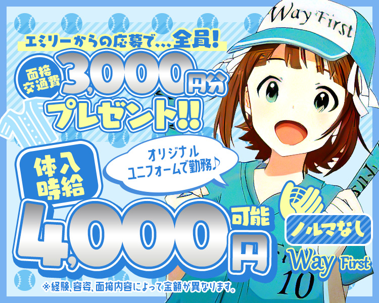 エミリーからの応募で... 全員!
Way First
交通費面接
000円分
プレゼント!!
体入時給
オリジナルユニフォームで勤務♪
4,000円可能
ノルマなし
Way First
10
※経験、容姿、面接内容によって金額が異なります。