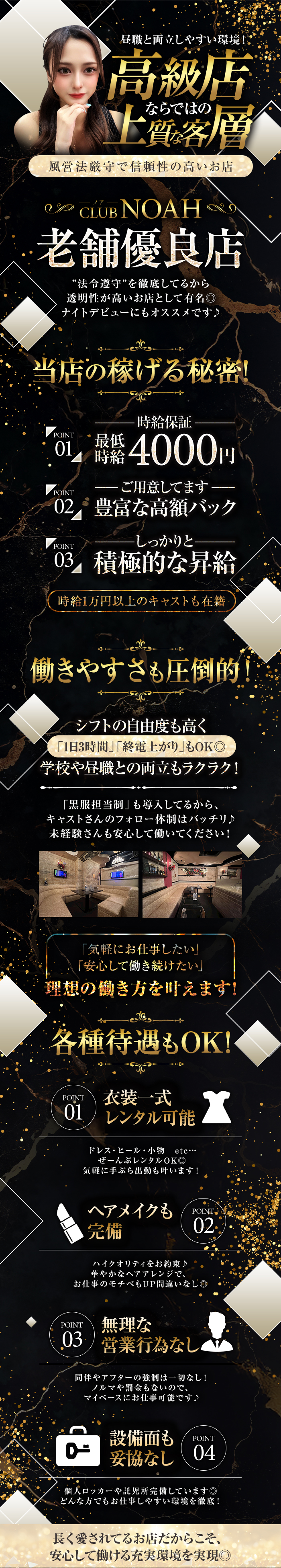 昼職と両立しやすい環境！
高級店ならではの上質な客層
風営法厳守で信頼性の高いお店

CLUB NOAH
老舗優良店
"法令遵守"を徹底してるから
透明性が高いお店として有名◎
ナイトデビューにもオススメです♪

当店の稼げる秘密！

-時給保証-
POINT01：最低時給4,000円
-ご用意してます-
POINT02：豊富な高額バック
-しっかりと-
POINT03：積極的な昇給

時給1万円以上のキャストも在籍！

【働きやすさも圧倒的！】

シフトの自由度も高く
「1日3時間」「終電上がり」もOK◎
学校や昼職との両立もラクラク！

「黒服担当制」も導入してるから、
キャストさんのフォロー体制はバッチリ♪
未経験さんも安心して働いてください！

「気軽にお仕事したい」
「安心して働き続けたい」
理想の働き方を叶えます

【各種待遇もOK！】

POINT01：衣装一式レンタル可能
ドレス・ヒール・小物 etc...
ぜーんぶレンタルOK◎
気軽に手ぶら出勤も叶います！

POINT02：ヘアメイクも完備
ハイクオリティをお約束♪
華やかなヘアアレンジで、
お仕事のモチベもUP間違いなし◎

POINT03：無理な営業行為なし
同伴やアフターの強制は一切なし！
ノルマや罰金もないので、
マイペースにお仕事可能です♪

POINT04：設備面も妥協なし
個人ロッカーや託児所完備しています◎
どんな方でもお仕事しやすい環境を徹底！

長く愛されてるお店だからこそ、
安心して働ける充実環境を実現◎