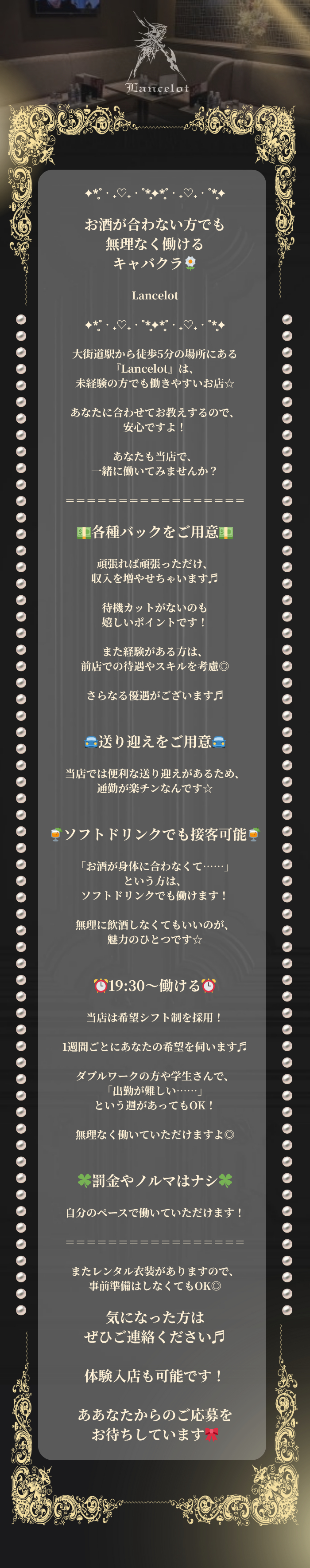 ✦*̥˚‧₊♡₊‧˚*̥✦*̥˚‧₊♡₊‧˚*̥✦

お酒が合わない方でも無理なく働ける
キャバクラ🌼

Lancelot

✦*̥˚‧₊♡₊‧˚*̥✦*̥˚‧₊♡₊‧˚*̥✦

大街道駅から徒歩5分の場所にある
『Lancelot』は、
未経験の方でも働きやすいお店☆

あなたに合わせてお教えするので、
安心ですよ！

あなたも当店で、
一緒に働いてみませんか？

＝＝＝＝＝＝＝＝＝＝＝＝＝＝＝＝＝

💵各種バックをご用意💵

頑張れば頑張っただけ、
収入を増やせちゃいます♬

待機カットがないのも
嬉しいポイントです！

また経験がある方は、
前店での待遇やスキルを考慮◎

さらなる優遇がございます♬


🚘送り迎えをご用意🚘

当店では便利な送り迎えがあるため、
通勤が楽チンなんです☆


🍹ソフトドリンクでも接客可能🍹

「お酒が身体に合わなくて……」
という方は、
ソフトドリンクでも働けます！

無理に飲酒しなくてもいいのが、
魅力のひとつです☆


⏰19:30～働ける⏰

当店は希望シフト制を採用！

1週間ごとにあなたの希望を伺います♬

ダブルワークの方や学生さんで、
「出勤が難しい……」
という週があってもOK！

無理なく働いていただけますよ◎


🍀罰金やノルマはナシ🍀

自分のペースで働いていただけます！

＝＝＝＝＝＝＝＝＝＝＝＝＝＝＝＝＝

またレンタル衣装がありますので、
事前準備はしなくてもOK◎

気になった方はぜひご連絡ください♬

体験入店も可能です！

ああなたからのご応募を
お待ちしています🎀