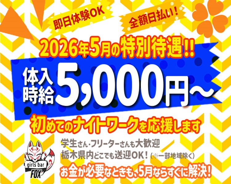 即日体験OK　全額日払い！
2026年5月の特別待遇！！
girls bar FOX
体入時給5,000円～
初めてのナイトワークを応援します
学生さん・フリーターさんも大歓迎
栃木県内どこでも送迎OK！（※一部地域を除く）
お金が必要なときも、5月ならすぐに解決！