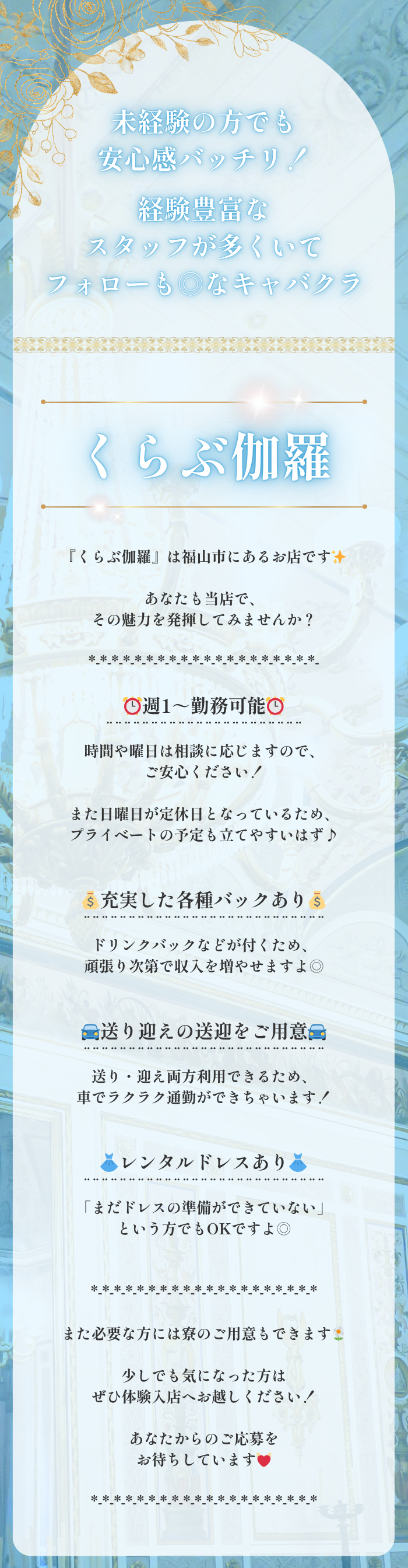 ┏・・・・・・・・・・・┓

未経験の方でも安心感バッチリ！

経験豊富なスタッフが多くいて
フォローも◎なキャバクラ🍃

┗・・・・・・・・・・・┛

くらぶ伽羅

『くらぶ伽羅』は福山市にあるお店です✨

あなたも当店で、
その魅力を発揮してみませんか？

*-*-*-*-*-*-*-*-*-*-*-*-*-*-*-*-*-*-*-*-

⏰週1～勤務可能⏰
¨¨¨¨¨¨¨¨¨¨¨¨¨¨¨¨¨¨¨¨¨¨
時間や曜日は相談に応じますので、
ご安心ください！

また日曜日が定休日となっているため、
プライベートの予定も立てやすいはず♪


💰充実した各種バックあり💰
¨¨¨¨¨¨¨¨¨¨¨¨¨¨¨¨¨¨¨¨¨¨¨¨¨¨¨
ドリンクバックなどが付くため、
頑張り次第で収入を増やせますよ◎


🚘送り迎えの送迎をご用意🚘
¨¨¨¨¨¨¨¨¨¨¨¨¨¨¨¨¨¨¨¨¨¨¨¨¨¨¨
送り・迎え両方利用できるため、
車でラクラク通勤ができちゃいます！


👗レンタルドレスあり👗
¨¨¨¨¨¨¨¨¨¨¨¨¨¨¨¨¨¨¨¨¨¨¨¨¨¨¨
「まだドレスの準備ができていない」
という方でもOKですよ◎


*-*-*-*-*-*-*-*-*-*-*-*-*-*-*-*-*-*-*-*

また必要な方には寮のご用意もできます🌼

少しでも気になった方は
ぜひ体験入店へお越しください！

あなたからのご応募を
お待ちしています💓

*-*-*-*-*-*-*-*-*-*-*-*-*-*-*-*-*-*-*-*