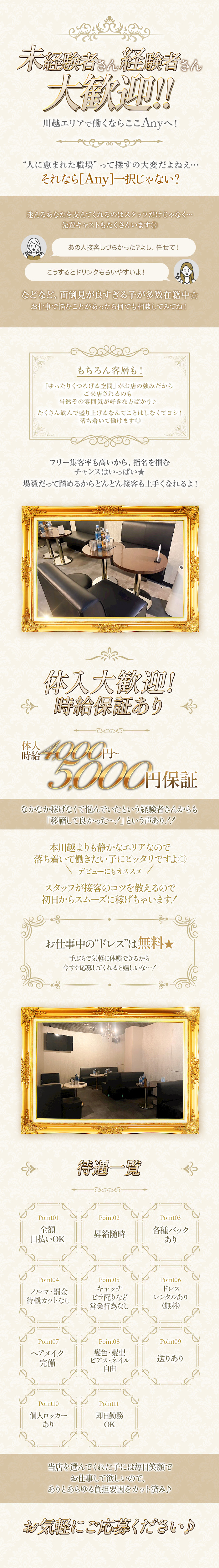 未経験者さん経験者さん大歓迎！！
川越エリアで働くならここAnyへ！
”人に恵まれた職場”って探すの大変だよねえ...
それなら「Any」一択じゃない？
迷えるあなたをさせてくれるのはスタッフだけじゃなく...
先輩キャストもたくさんいます◎
「あの人接客しづらかった？よし、任せて！」
「こうするとドリンクもらいやすいよ！」
などなど、面倒見が良すぎる子が多数在籍中☆
お仕事で悩むことがあったら何でも相談してみてね！
もちろん客層も！
「ゆったりくつろげる空間」がお店の強みだからご来店されるのも当然その雰囲気が好きな方ばかり♪
たくさん飲んで盛り上げるなんてことはしなくてヨシ！落ち着いて働けます◎
フリー集客率も高いから、指名をつかむチャンスはいっぱい★
場数だって踏めるからどんどん接客も上手くなれるよ！
体入大歓迎！時給保証あり
体入時給4,000円～5,000円保証
なかなか稼げなくて悩んでいたという経験者さんからも「移籍して良かった～！」という声あり！！
本川越よりも静かなエリアなので落ち着いて働きたい子にピッタリですよ◎
＼デビューにもオススメ／
スタッフが接客のコツを教えるので初日からスムーズに稼げちゃいます！
お仕事中の”ドレス”は無料★
手ぶらで気軽に体験できるから今すぐ応募してくれると嬉しいな...！
待遇一覧
Point01　全額日払いOK
Point02　昇給随時
Point03　各種バックあり
Point04　ノルマ・罰金・待機カットなし
Point05　キャッチ・ビラ配りなど営業行為なし
Point06　ドレスレンタルあり（無料）
Point07　ヘアメイク完備
Point08　髪色・髪形・ピアス・ネイル自由
Point09　送りあり
Point10　個人ロッカーあり
Point11　即日勤務OK
当店を選んでくれた子には毎日笑顔でお仕事して欲しいので、ありとあらゆる負担要因をカット済み♪
お気軽にご応募ください♪