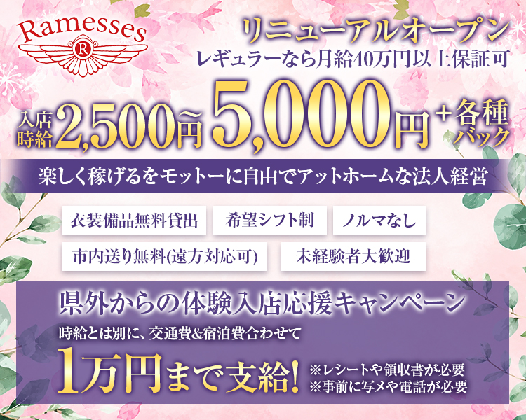 Ramesses リニューアルオープン
レギュラーなら月給40万円以上保証可
入店時給 2,500円 ～5,000円＋各種バック
楽しく稼げるをモットーに自由でアットホームな法人経営
衣装備品無料貸出
ノルマなし
希望シフト制
市内送り無料(遠方対応可)
未経験者大歓迎
県外からの体験入店応援キャンペーン
時給とは別に、交通費&宿泊費合わせて
1万円まで支給!
※レシートや領収書が必要
※事前に写メや電話が必要