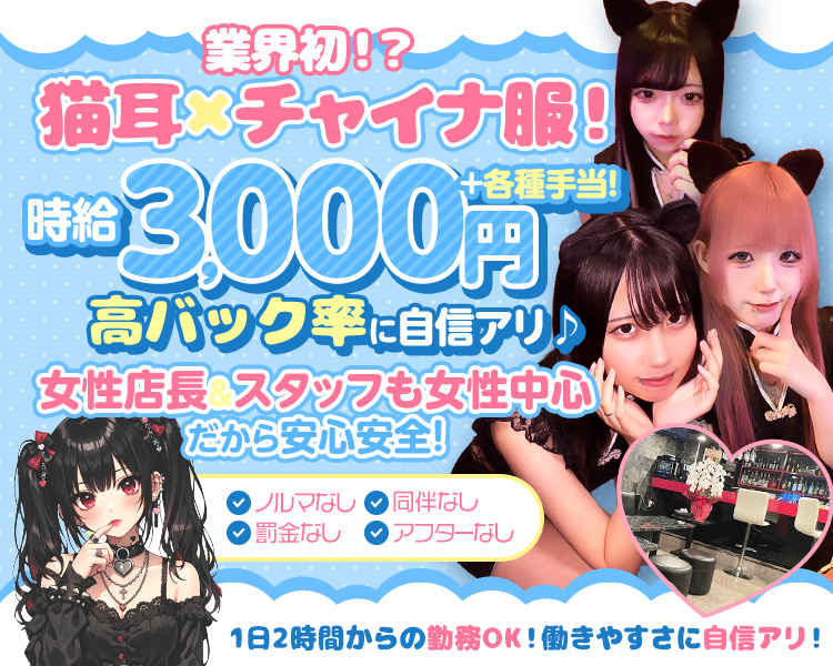 業界初！？猫耳×チャイナ服！
時給3,000円+各種手当！高バック率に自信アリ♪

女性店長＆スタッフも女性中心だから安心安全！

「ノルマなし」「罰金なし」「同伴なし」「アフターなし」

1日2時間からの勤務OK！働きやすさに自信アリ！