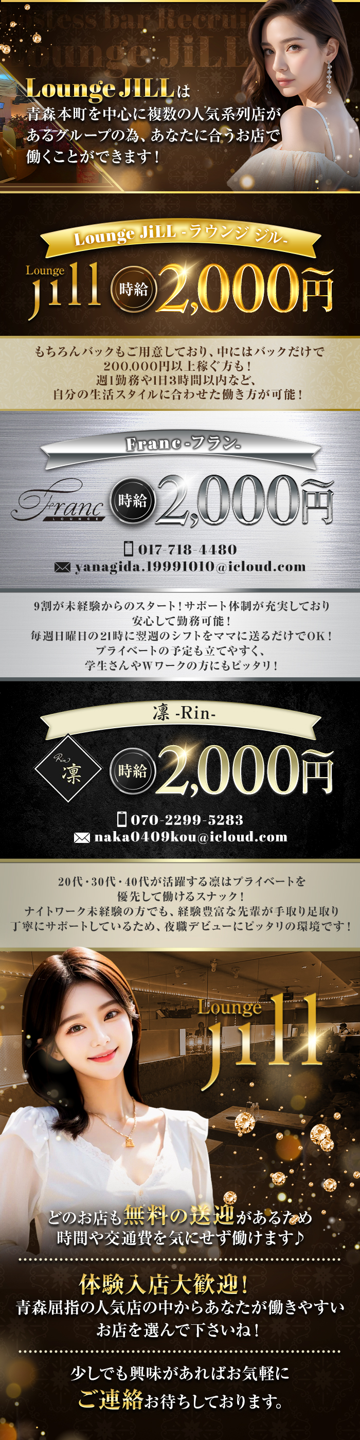 Lounge JILLは青森本町を中心に複数の人気系列店があるグループの為、あなたに合うお店で働くことができます！
Lounge JILL-ラウンジジル-
Lounge JILL　時給2,000円～
もちろんバックもご用意しており、中にはバックだけで200,000円以上稼ぐ方も！
週1勤務や1日3時間以内など、自分の生活スタイルに合わせた働き方が可能！

Franc-フラン-
017-718-4480
yanagida.19991010＠icloud.com
9割が未経験からのスタート！サポート体制が充実しており安心して勤務可能！
毎週日曜日の21時に翌週のシフトをママに送るだけでOK！
プライデートの予定も立てやすく、学生さんやWワークの方にもピッタリ！

凛-Rin-
凛　時給2,000円～
070-2299-5283
naka0409kou＠icloud.com
20代・30代・40代が活躍する凜はプライベートを優先して働けるスナック！
ナイトワーク未経験の方でも、経験豊富な先輩が手取り足取り丁寧にサポートしているため、夜職デビューにピッタリの環境です！
Lounge JILL
どのお店も無料の送迎があるため
時間や交通費を気にせず働けます♪
-------------------
体験入店大歓迎！
青森屈指の人気店の中からあなたが働きやすいお店を選んで下さいね！
-------------------
少しでも興味があればお気軽にご連絡お待ちしております。