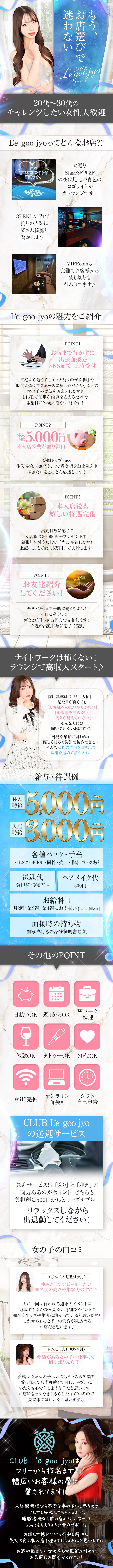Legoojyoルグージョ
20代~30代のチャレンジしたい女性大歓迎
L'e goo jyoってどんなお店??
この青いロゴライトが目印です。
CLUBOPENして早1年!
拘りの内装に皆さん綺麗と驚かれます!
大通りStage32Fの夜は足元が青色のロゴライトが当ラウンジです!
VIPRoomも完備でお客様から貸し切りも行われてます♪
L'e goo jyoの魅力をご紹介
お店まで行かずに出張面接 orSNS面接随時受付
「自宅から遠くてちょっと行くのが面倒」や
「時間がなくてスムーズに終わらせたい」などの女の子の要望をお応えします♪
LINEで簡単な内容を応えるだけで希望日に体験入店が可能です!
体入時給税込 5,000円
本入店特典が盛り沢山
盛岡トップclass
体入時給5,000円以上で貴女様をお出迎え♪稼ぎたいをとことん応援します!
・本入店後も嬉しい待遇完備
出勤日数に応じて入店祝金30,000円~ プレゼント中!
頑張りを忖度なしで正当に評価します!
上記に加えて最大8万円まで支給します!
お友達紹介してください!
モチベ管理で一緒に働くもよし!
別日に働くもよし!
何と2万円~10万円まで支給します!
※週の出勤日数に応じて変動
ナイトワークは怖くない!
ラウンジで高収入スタート♪
採用基準はズバリ『人柄』。
見た目が良くても
「お客様への思いやりがない」
「約束事を守らない」
「周りが見えていない」
そんな方には向いていないお店です。
外見や年齢に囚われず優しく明るく笑顔で接客できる・・・
そんな女性の内面を重視して採用を進めて参ります。
入店時給5,000円
給与・待遇例3,000円
各種バック・手当
ドリンク・ボトル・同伴・売上・指名バックあり
送迎代
負担額:500円~
ヘアメイク代500円
お給料日
月2回: 第2週 第4週にお支払い 【日払い相談可】
面接時の持ち物
顔写真付きの身分証明書必須
その他のPOINT
Wワーク可
日払いOK 週1からOK
体験OK タトゥーOK 30代OK
オンラインシフト自己申告面接可
WiFi完備
CLUB L'e goo jyoの送迎サービス
送迎サービスは「送り」と「迎え』 の
両方あるのがポイントどちらも
負担額は500円からとリーズナブル!
リラックスしながら出退勤してください!
女の子の口コミ
Aさん (入店歴4ヶ月)
強みとしてアピールしたい
知名度の高さや集客力のすごさ
月に一回は行われる週末のイベントは
地域でもなかなか見ない特別なイベントで
知名度アップや集客に繋がっていると思います!
これからもっと多くの集客が見込めるお店だと思います♪
Bさん (入店歴7ヶ月)
愛嬌がある女の子の仕事って 例えばどんな子?
愛嬌がある女の子はいつもきらきら笑顔で
酔っ払っても尚可愛くて同じテーブルに
いたら安心できるような子だと思います。
お店にもそんなきらきらした子がいるので
見に来てほしいなと思います♡
フリーから指名まで幅広いお客様の層に愛されてます!
未経験者様なら不安な事が多いと思うので少しでも安心してもらえるように
経験者様なら前の店よりいいなーって思ってもらえるように全力サポート!
お試しで稼ぎながら不安も解消し気持ち良く本入店を迎えてもらえればと思います☆
お酒が飲めない女の子も大歓迎ですのでお気軽にお問合せください!