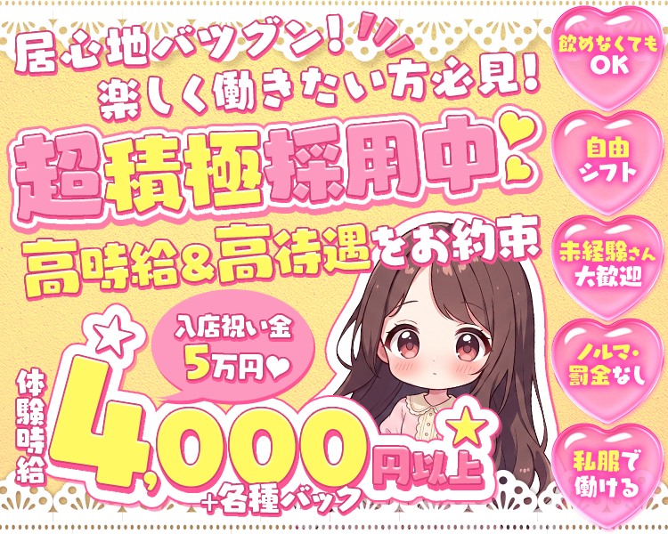 居心地バツグン!!!!
楽しく働きたい方必見!
超積極採用中
高時給＆高待遇をお約束
入店祝い金
5万円

体験時給4,000円以上+各種バック

飲めなくてもOK
自由シフト
未経験さん大歡迎
ノルマ・罰金なし
私服で働ける
