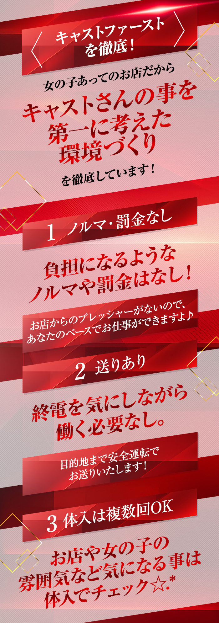 ＜キャストファーストを徹底！＞
女の子あってのお店だから
キャストさんの事を第一に考えた環境づくりを徹底しえいます！

1.ノルマ・罰金なし
負担になるようなノルマや罰金はなし！

お店からのプレッシャーがないので、あなたのペースでお仕事ができますよ♪

2.送りあり
終電を気にしながら働く必要なし。

目的地まで安全運転でお送りいたします！

3.体入は複数回OK
お店や女の子の雰囲気など気になる事は体入でチェック☆.*