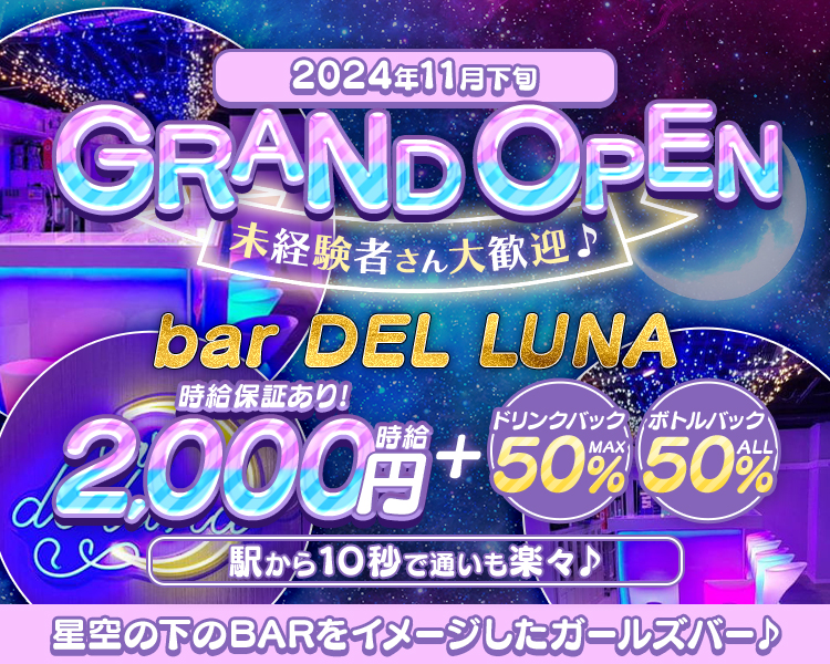 2024年11月下旬
GRAND OPEN
未経験者さん大歓迎♪
bar DEL LUNA
時給保証あり！
時給2,000円＋ドリンクバックMAX50% ボトルバックALL50％
駅から10秒で通いも楽々♪
星空の下のBARをイメージしたガールズバー♪