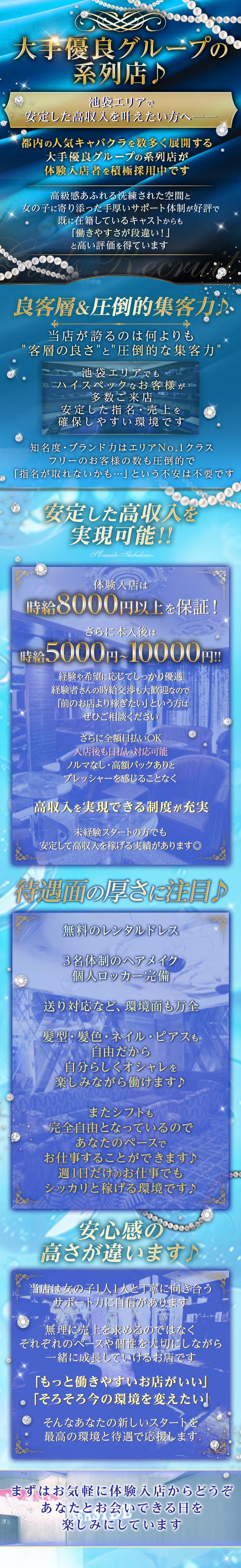 大手優良グループの
系列店♪
池袋エリアで
安定した高収入を叶えたい方へ一
都内の人気キャバクラを数多く展開する
大手優良グループの系列店が
体験入店者を積極採用中です
高級感あふれる洗練された空間と
女の子に寄り添った手厚いサポート体制が好評で
既に在籍しているキャストからも
「働きやすさが段違い!」
と高い評価を得ています
Necr
良客層&圧倒的集客力小
当店が誇るのは何よりも
"客層の良さ”と“圧倒的な集客力'
池袋エリアでも
ハイスペックなお客様が
多数ご来店
安定した指名売上を
確保しやすい環境です
知名度・ブランド力はエリアNo.1クラス
フリーのお客様の数も圧倒的で
「指名が取れないかも･･･」という不安は不要です
安定した高収入を
実現可能!!
Seaside-Ikebukuro-
体験入店は
時給8000円以上を保証!
さらに本入後は
時給5000円~10000円!!
経験や希望に応じてしっかり優遇
経験者さんの時給交渉も大歓迎なので
「前のお店より稼ぎたい」という方は
ぜひご相談ください
さらに全額日払いOK
入店後も日払い対応可能
ノルマなし 高額バックありと
プレッシャーを感じることなく
高収入を実現できる制度が充実
未経験スタートの方でも
安定して高収入を稼げる実績があります◎
待遇面の厚さに注目♪
無料のレンタルドレス
3名体制のヘアメイク
個人ロッカー完備
送り対応など、環境面も万全
髪型・髪色・ネイル・ピアスも
自由だから
◆自分らしくオシャレを
楽しみながら働けます♪
またシフトも
完全自由となっているので
あなたのペースで
お仕事することができます♪
週1日だけのお仕事でも
シッカリと稼げる環境です♪
安心感の
高さが違います
当店は女の子1人1人と丁寧に向き合う
・サポート力に自信があります。
無理に売上を求めるのではなく
それぞれのペースや個性を大切にしながら
一緒に成長していけるお店です
②
「もっと働きやすいお店がいい」
「そろそろ今の環境を変えたい』
そんなあなたの新しいスタートを
最高の環境と待遇で応援します.
まずはお気軽に体験入店からどうぞ
あなたとお会いできる日を
楽しみにしています