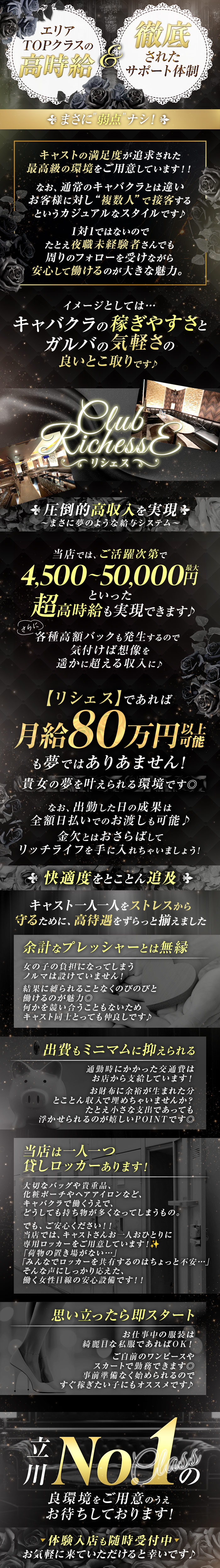 エリアTOPクラスの高時給＆徹底されたサポート体制
まさに弱点ナシ！
キャストの満足度が追及された最高級の環境をご用意しています！！
なお、通常のキャバクラとは違い
お客様に対し”複数人”で接客する
というカジュアルなスタイルです♪
1対1ではないので
たとえ夜職未経験者さんでも
周りのフォローを受けながら
ヘアメイク完備
安心して働けるのが大きな魅力。
イメージとしては…
キャバクラの稼ぎやすさと
ガルバの気軽さの
良いとこ取りです♪
リシェス
ご応募するなら”今”がチャンスです！
圧倒的高収入を実現
～まさに夢のような給与システム～
当店では、ご活躍次第で
6,000～8,000円
といった
超高時給も実現できます♪
さらに各種高額バックも発生するので
気付けば想像を
遥かに超える収入に♪
【リシェス】であれば
月給80万円以上可能
も夢ではありません！
貴女の夢を叶えられる環境です◎
なお、出勤した日の成果は
全額日払いでのお渡しも可能♪
金欠とはおさらばして
リッチライフを手に入れちゃいましょう！
快適度をとことん追求
キャスト一人一人をストレスから
守るために、好待遇をずらっと揃えました
余計なプレッシャーとは無縁
女の子の負担になってしまう
ノルマは設けていません！
結果に縛られることなくのびのびと
働けるのが魅力◎
何かを競い合いこともないため
キャスト同士とっても仲良しです♪
出費もミニマムに抑えられる
通勤時にかかった交通費は
お店から支給しています！
お財布に余裕が生まれた分
とことん収入で埋めちゃいませんか？
たとえ小さな支出であっても
浮かせられるのが嬉しいPOINTです◎
思い立ったら即スタート
お仕事中の服装は
綺麗目な私服であればOK！
ご自前のワンピースや
スカートで勤務できます◎
事前準備なく始められるので
すぐ稼ぎたい子にもオススメです♪
立川No.1クラスの
良環境をご用意のうえ
お待ちしております！
体験入店も随時受付中
お気軽に来ていただけると幸いです♪
