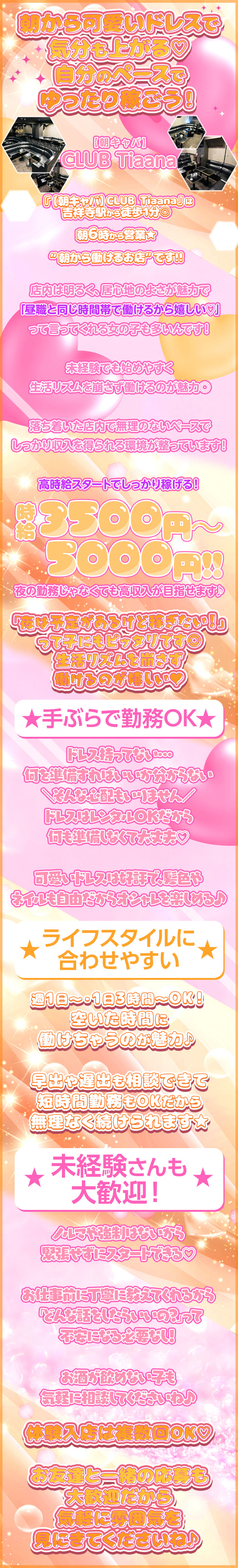 朝から可愛いドレスで気分も上がる♡
自分のペースでゆったり稼ごう！

【朝キャバ】CLUB Tiaana

『【朝キャバ】CLUB Tiaana』は
吉祥寺駅から徒歩1分◎

朝6時から営業★

“朝から働けるお店”です!!

店内は明るく、居心地のよさが魅力で
「昼職と同じ時間帯で働けるから嬉しい♡」
って言ってくれる女の子も多いんです！

未経験でも始めやすく、
生活リズムを崩さず働けるのが魅力◎

落ち着いた店内で無理のないペースで
しっかり収入を得られる環境が整っています！

高時給スタートでしっかり稼げる！

時給3500円～5000円!!
夜の勤務じゃなくても高収入が目指せます♪

「夜は予定があるけど稼ぎたい！」
って子にもピッタリです◎

生活リズムを崩さず働けるのが嬉しい♥

★手ぶらで勤務OK★
ドレス持ってない…

何を準備すればいいか分からない

＼そんな心配もいりません／

ドレスはレンタルOKだから
何も準備しなくて大丈夫♡

可愛いドレスは好評で、髪色や
ネイルも自由だからオシャレを楽しめる♪

★ライフスタイルに合わせやすい★
週1日～・1日3時間～OK！
空いた時間に働けちゃうのが魅力♪

早出や遅出も相談できて
短時間勤務もOKだから
無理なく続けられます★


★未経験さんも大歓迎！★
ノルマや強制はないから
緊張せずにスタートできる♡

お仕事前に丁寧に教えてくれるから
「どんな話をしたらいいの？」って
不安になる必要なし！

お酒が飲めない子も
気軽に相談してくださいね♪


体験入店は複数回OK♡

お友達と一緒の応募も大歓迎だから
気軽に雰囲気を見にきてくださいね♪